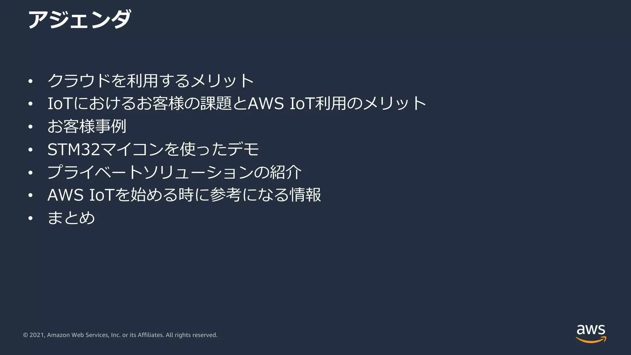 © 2021, Amazon Web Services, Inc. or its Affiliates. All rights reserved.
アジェンダ
• クラウドを利⽤するメリット
• IoTにおけるお客様の課題とAWS IoT利⽤のメリット
• お客様事例
• STM32マイコンを使ったデモ
• プライベートソリューションの紹介
• AWS IoTを始める時に参考になる情報
• まとめ
 