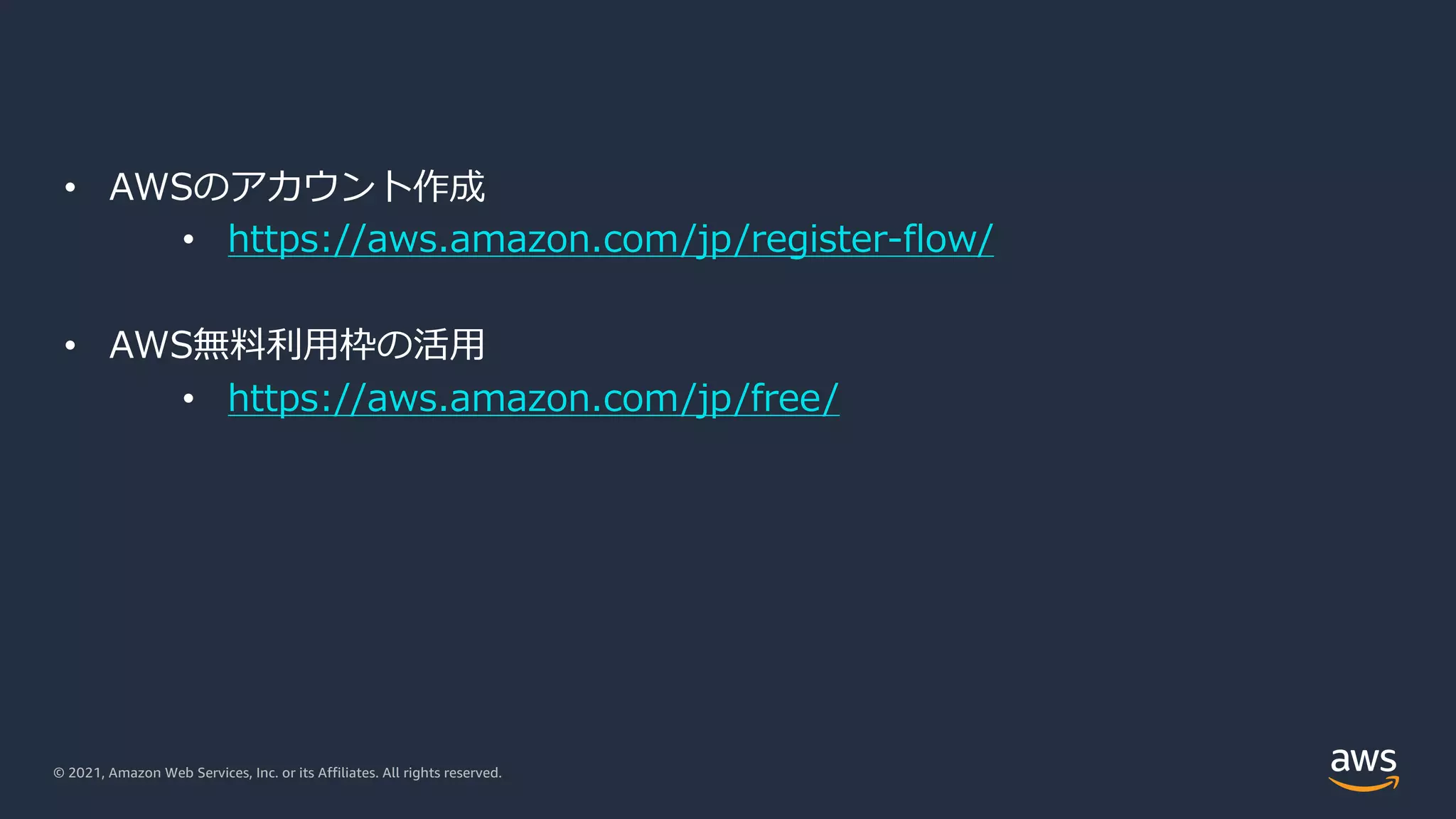 © 2021, Amazon Web Services, Inc. or its Affiliates. All rights reserved.
• AWSのアカウント作成
• https://aws.amazon.com/jp/register-flow/
• AWS無料利⽤枠の活⽤
• https://aws.amazon.com/jp/free/
 