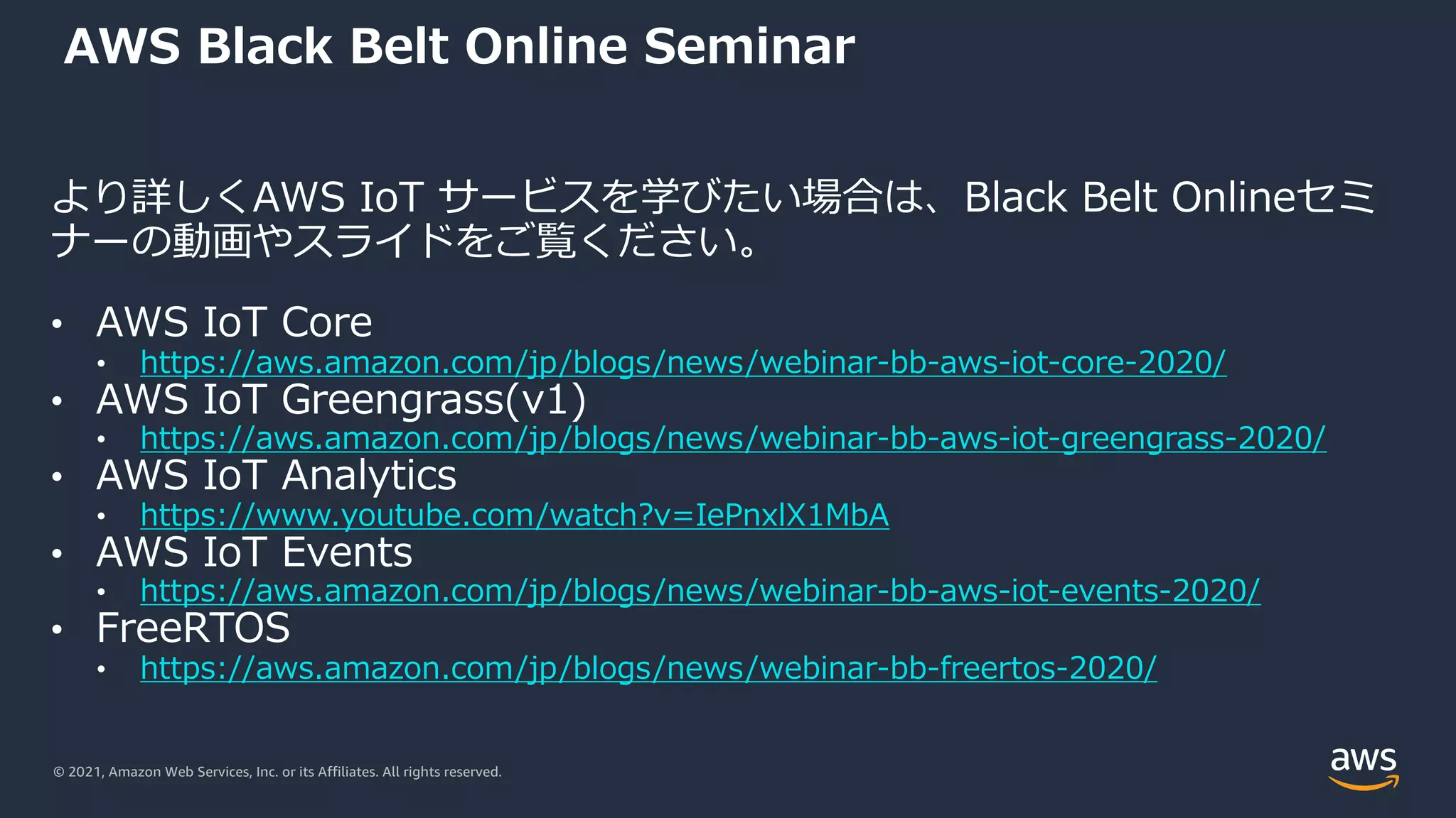 © 2021, Amazon Web Services, Inc. or its Affiliates. All rights reserved.
AWS Black Belt Online Seminar
より詳しくAWS IoT サービスを学びたい場合は、Black Belt Onlineセミ
ナーの動画やスライドをご覧ください。
• AWS IoT Core
• https://aws.amazon.com/jp/blogs/news/webinar-bb-aws-iot-core-2020/
• AWS IoT Greengrass(v1)
• https://aws.amazon.com/jp/blogs/news/webinar-bb-aws-iot-greengrass-2020/
• AWS IoT Analytics
• https://www.youtube.com/watch?v=IePnxlX1MbA
• AWS IoT Events
• https://aws.amazon.com/jp/blogs/news/webinar-bb-aws-iot-events-2020/
• FreeRTOS
• https://aws.amazon.com/jp/blogs/news/webinar-bb-freertos-2020/
 