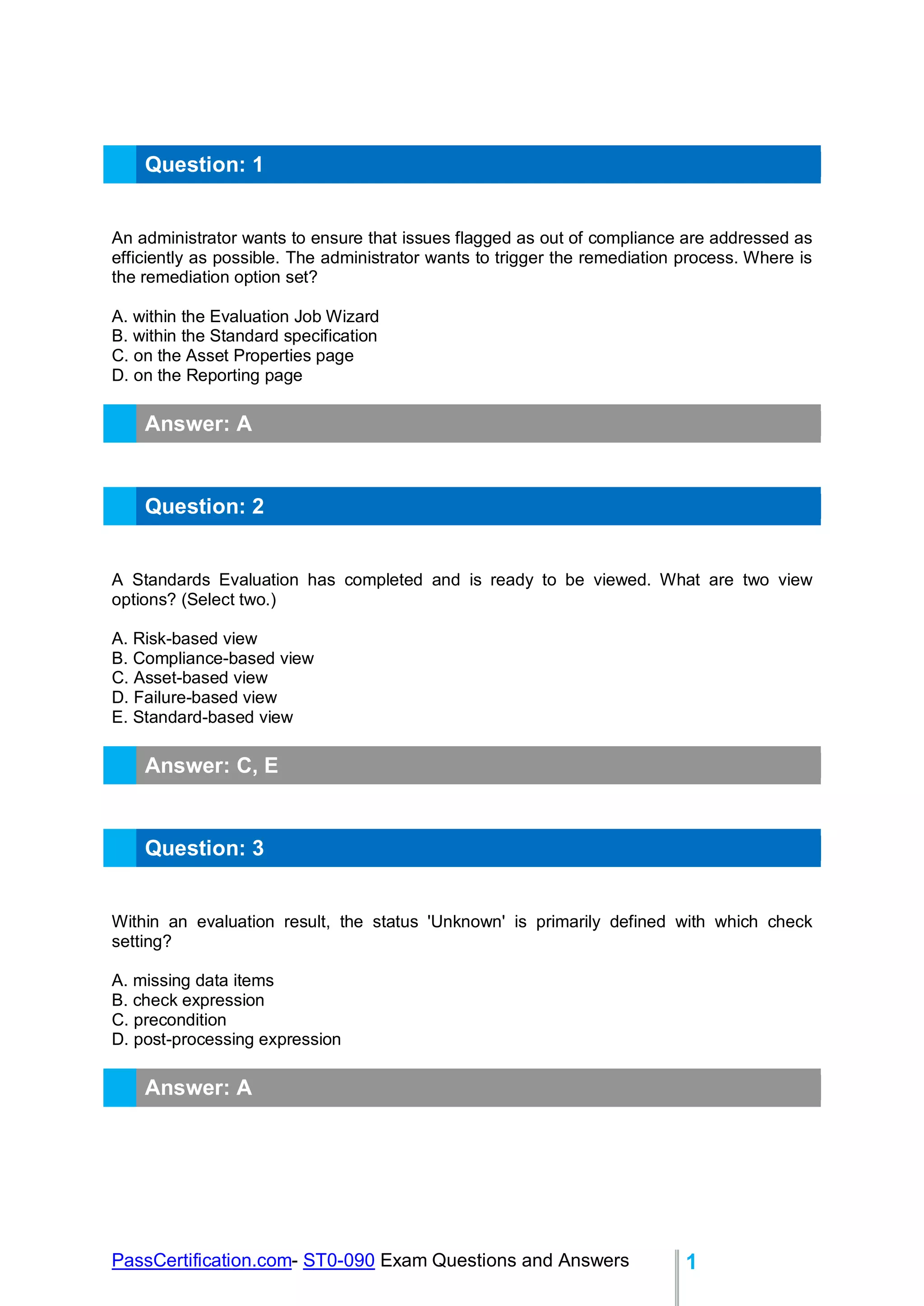 PassCertification.com- ST0-090 Exam Questions and Answers 1
Question: 1
An administrator wants to ensure that issues flagged as out of compliance are addressed as
efficiently as possible. The administrator wants to trigger the remediation process. Where is
the remediation option set?
A. within the Evaluation Job Wizard
B. within the Standard specification
C. on the Asset Properties page
D. on the Reporting page
Answer: A
Question: 2
A Standards Evaluation has completed and is ready to be viewed. What are two view
options? (Select two.)
A. Risk-based view
B. Compliance-based view
C. Asset-based view
D. Failure-based view
E. Standard-based view
Answer: C, E
Question: 3
Within an evaluation result, the status 'Unknown' is primarily defined with which check
setting?
A. missing data items
B. check expression
C. precondition
D. post-processing expression
Answer: A
 