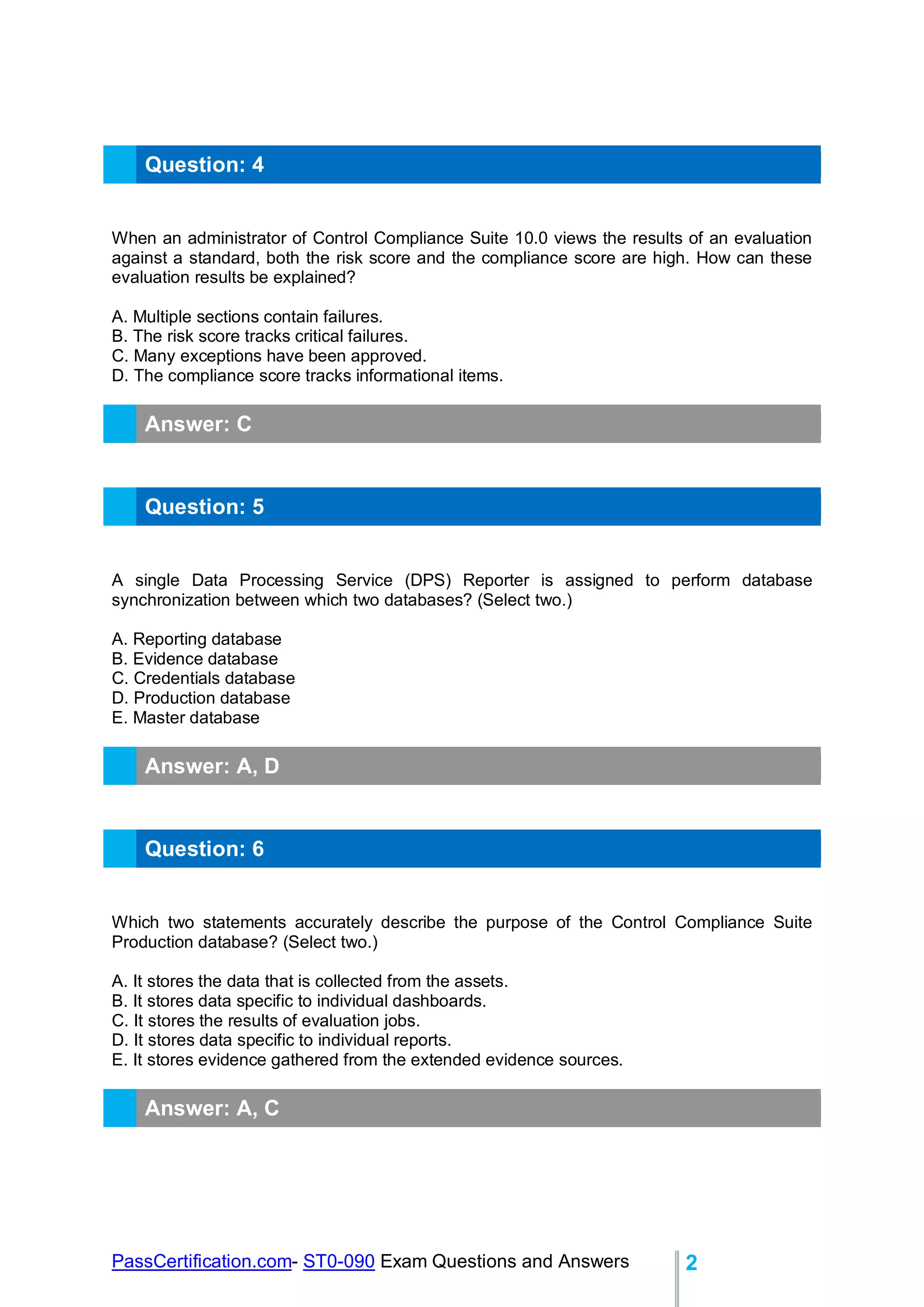 PassCertification.com- ST0-090 Exam Questions and Answers 2
Question: 4
When an administrator of Control Compliance Suite 10.0 views the results of an evaluation
against a standard, both the risk score and the compliance score are high. How can these
evaluation results be explained?
A. Multiple sections contain failures.
B. The risk score tracks critical failures.
C. Many exceptions have been approved.
D. The compliance score tracks informational items.
Answer: C
Question: 5
A single Data Processing Service (DPS) Reporter is assigned to perform database
synchronization between which two databases? (Select two.)
A. Reporting database
B. Evidence database
C. Credentials database
D. Production database
E. Master database
Answer: A, D
Question: 6
Which two statements accurately describe the purpose of the Control Compliance Suite
Production database? (Select two.)
A. It stores the data that is collected from the assets.
B. It stores data specific to individual dashboards.
C. It stores the results of evaluation jobs.
D. It stores data specific to individual reports.
E. It stores evidence gathered from the extended evidence sources.
Answer: A, C
 