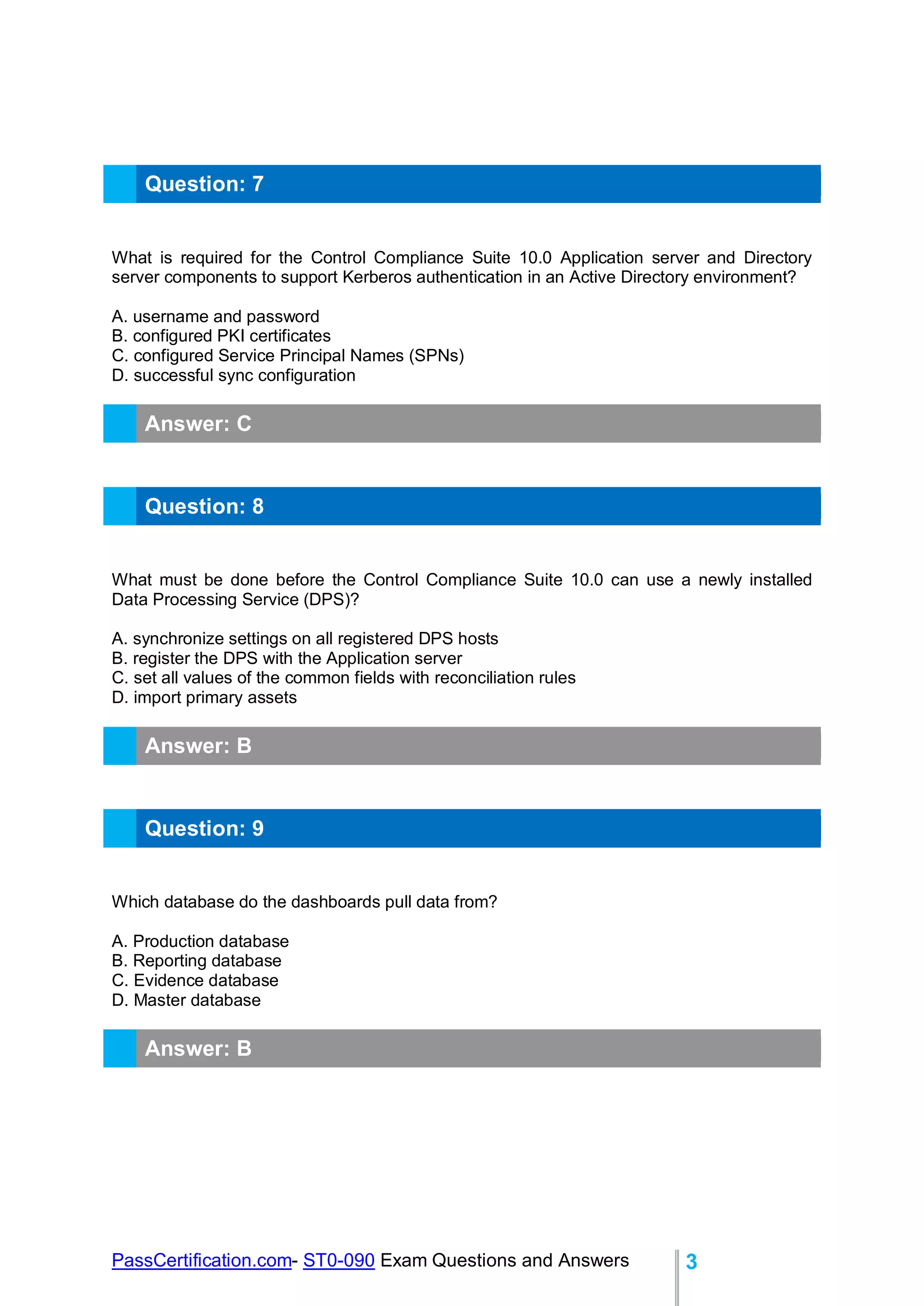 PassCertification.com- ST0-090 Exam Questions and Answers 3
Question: 7
What is required for the Control Compliance Suite 10.0 Application server and Directory
server components to support Kerberos authentication in an Active Directory environment?
A. username and password
B. configured PKI certificates
C. configured Service Principal Names (SPNs)
D. successful sync configuration
Answer: C
Question: 8
What must be done before the Control Compliance Suite 10.0 can use a newly installed
Data Processing Service (DPS)?
A. synchronize settings on all registered DPS hosts
B. register the DPS with the Application server
C. set all values of the common fields with reconciliation rules
D. import primary assets
Answer: B
Question: 9
Which database do the dashboards pull data from?
A. Production database
B. Reporting database
C. Evidence database
D. Master database
Answer: B
 