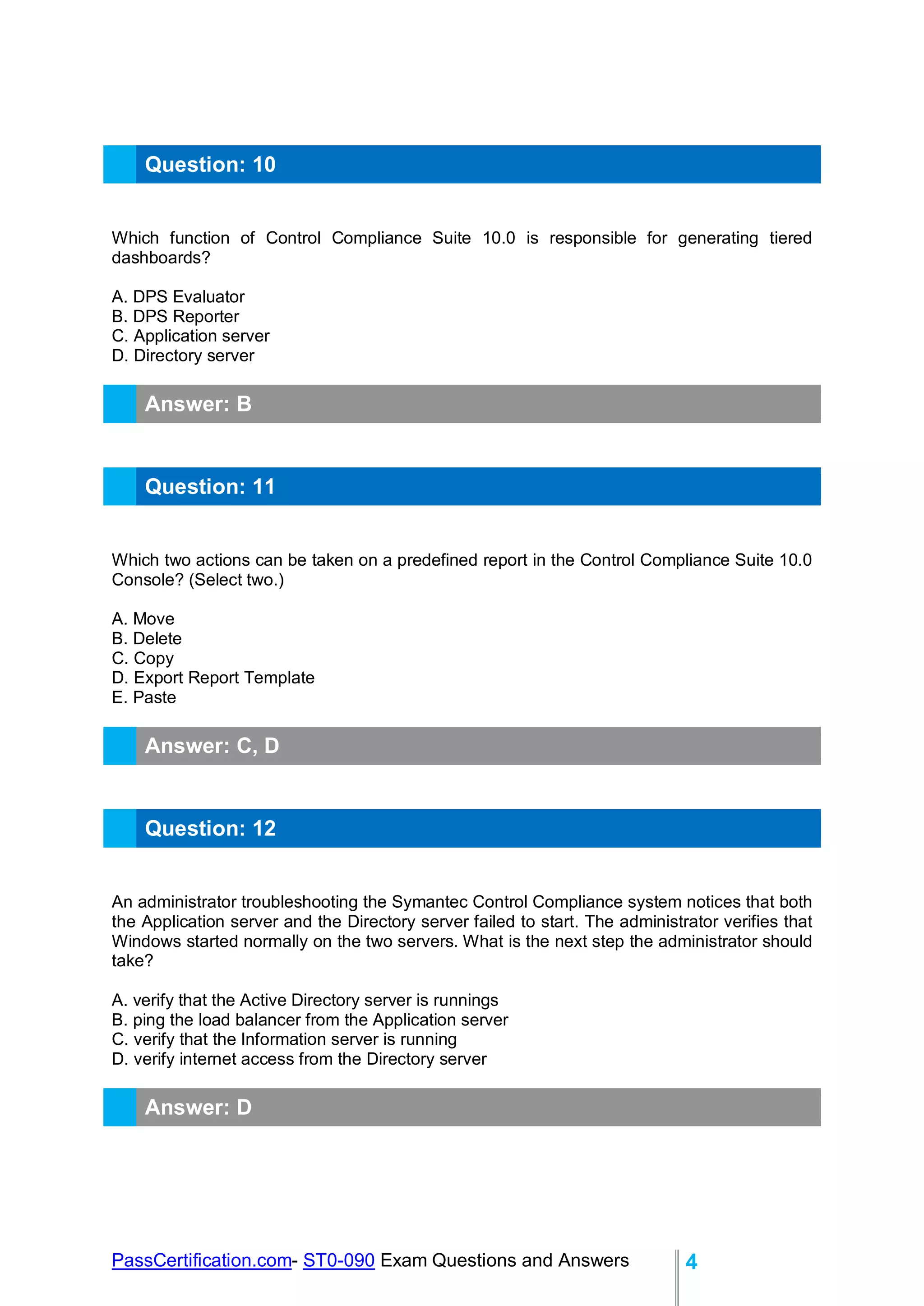 PassCertification.com- ST0-090 Exam Questions and Answers 4
Question: 10
Which function of Control Compliance Suite 10.0 is responsible for generating tiered
dashboards?
A. DPS Evaluator
B. DPS Reporter
C. Application server
D. Directory server
Answer: B
Question: 11
Which two actions can be taken on a predefined report in the Control Compliance Suite 10.0
Console? (Select two.)
A. Move
B. Delete
C. Copy
D. Export Report Template
E. Paste
Answer: C, D
Question: 12
An administrator troubleshooting the Symantec Control Compliance system notices that both
the Application server and the Directory server failed to start. The administrator verifies that
Windows started normally on the two servers. What is the next step the administrator should
take?
A. verify that the Active Directory server is runnings
B. ping the load balancer from the Application server
C. verify that the Information server is running
D. verify internet access from the Directory server
Answer: D
 