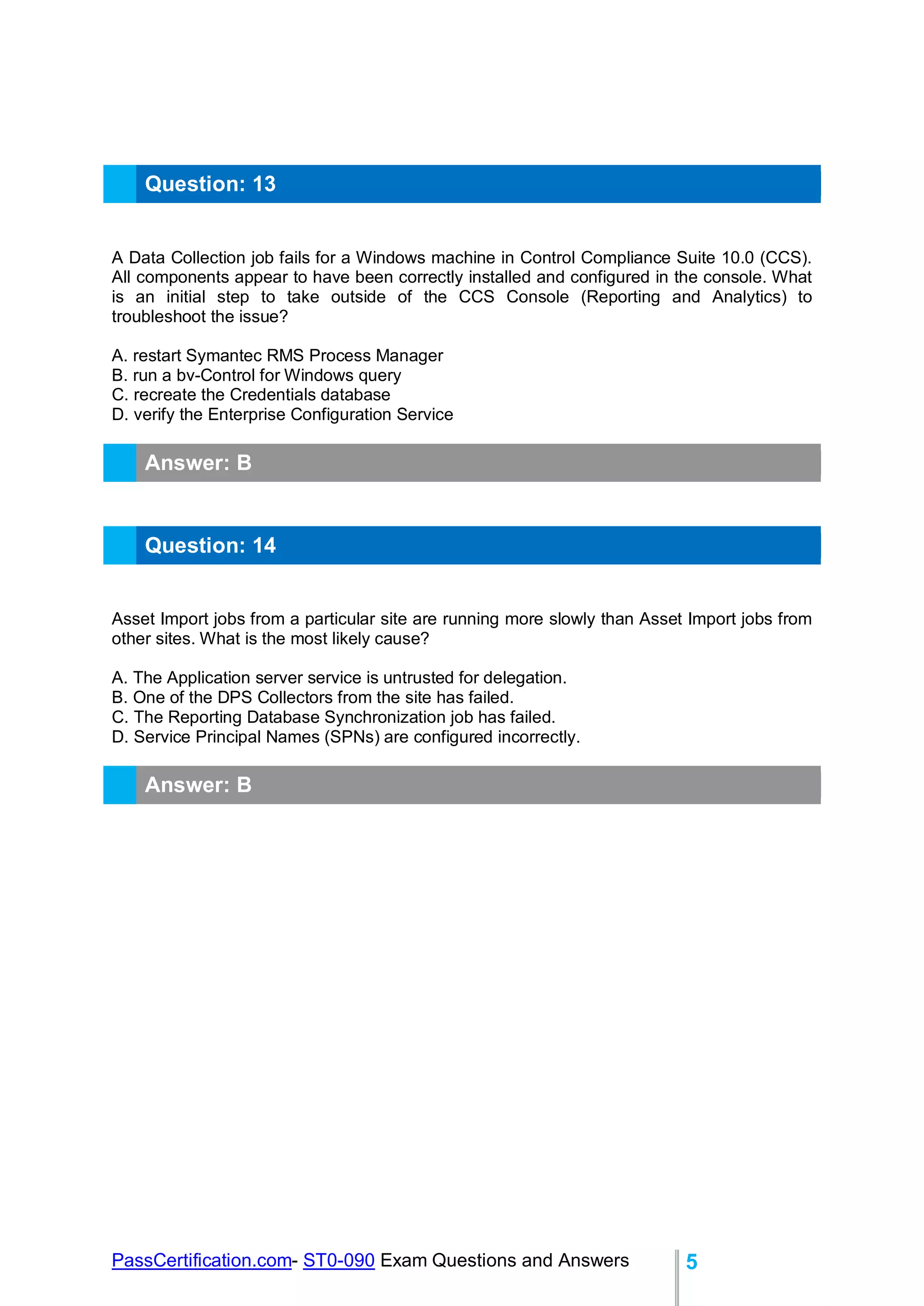 PassCertification.com- ST0-090 Exam Questions and Answers 5
Question: 13
A Data Collection job fails for a Windows machine in Control Compliance Suite 10.0 (CCS).
All components appear to have been correctly installed and configured in the console. What
is an initial step to take outside of the CCS Console (Reporting and Analytics) to
troubleshoot the issue?
A. restart Symantec RMS Process Manager
B. run a bv-Control for Windows query
C. recreate the Credentials database
D. verify the Enterprise Configuration Service
Answer: B
Question: 14
Asset Import jobs from a particular site are running more slowly than Asset Import jobs from
other sites. What is the most likely cause?
A. The Application server service is untrusted for delegation.
B. One of the DPS Collectors from the site has failed.
C. The Reporting Database Synchronization job has failed.
D. Service Principal Names (SPNs) are configured incorrectly.
Answer: B
 