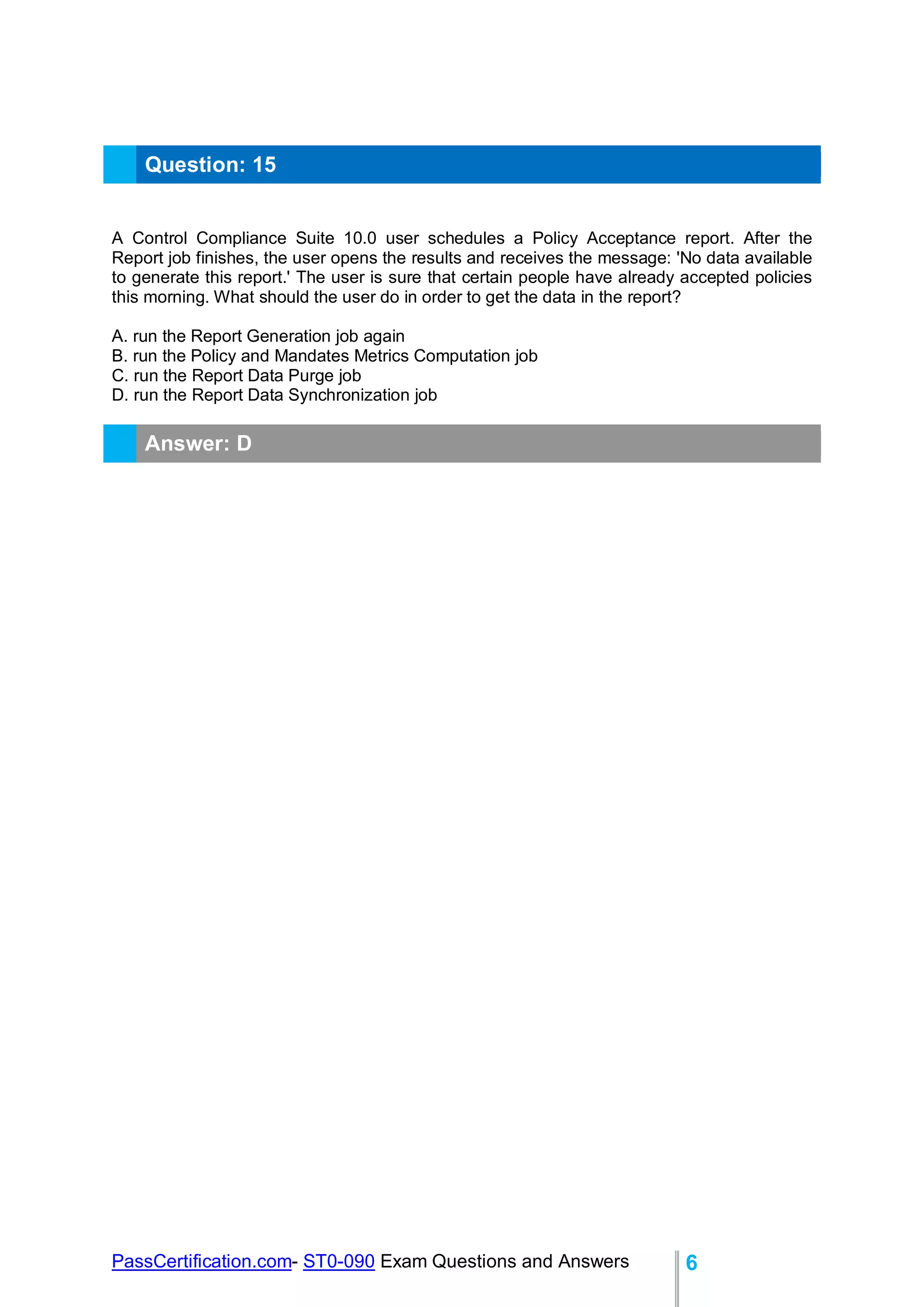 PassCertification.com- ST0-090 Exam Questions and Answers 6
Question: 15
A Control Compliance Suite 10.0 user schedules a Policy Acceptance report. After the
Report job finishes, the user opens the results and receives the message: 'No data available
to generate this report.' The user is sure that certain people have already accepted policies
this morning. What should the user do in order to get the data in the report?
A. run the Report Generation job again
B. run the Policy and Mandates Metrics Computation job
C. run the Report Data Purge job
D. run the Report Data Synchronization job
Answer: D
 