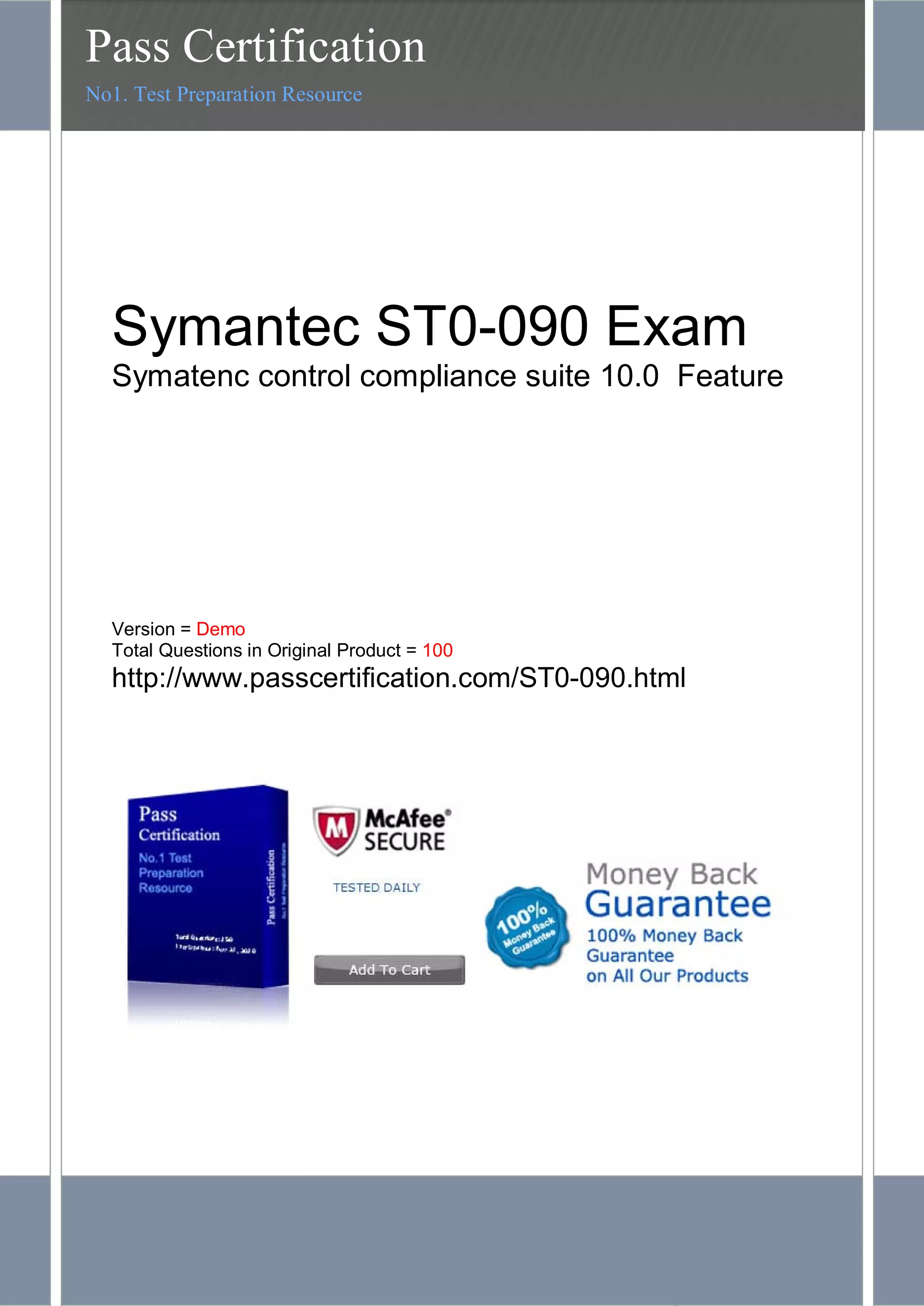 PassCertification.com- ST0-090 Exam Questions and Answers 7
Symantec ST0-090 Exam
Symatenc control compliance suite 10.0 Feature
Version = Demo
Total Questions in Original Product = 100
http://www.passcertification.com/ST0-090.html
Pass Certification
No1. Test Preparation Resource
 
