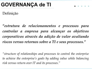 GOVERNANÇA de TI .   . . . .  Definição “ estrutura de relacionamentos e processos para controlar a empresa para alcançar os objetivos corporativos através da adição de valor avaliando riscos versus retornos sobre a TI e seus processos.” “ structure of relationships and processes to control the enterprise to achieve the enterprise’s goals by adding value while balancing risk versus return over IT and its processes.” 