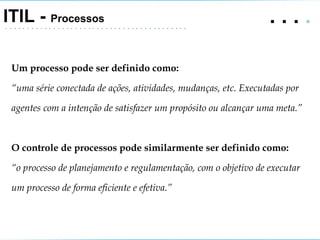 .   .   .  .  ITIL -  Processos Um processo pode ser definido como: “ uma série conectada de ações, atividades, mudanças, etc. Executadas por agentes com a intenção de satisfazer um propósito ou alcançar uma meta.” O controle de processos pode similarmente ser definido como: “ o processo de planejamento e regulamentação, com o objetivo de executar um processo de forma eficiente e efetiva.” 