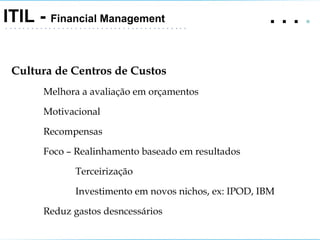 .   .   .  .  ITIL -  Financial Management Cultura de Centros de Custos Melhora a avaliação em orçamentos Motivacional Recompensas Foco – Realinhamento baseado em resultados Terceirização Investimento em novos nichos, ex: IPOD, IBM Reduz gastos desncessários 