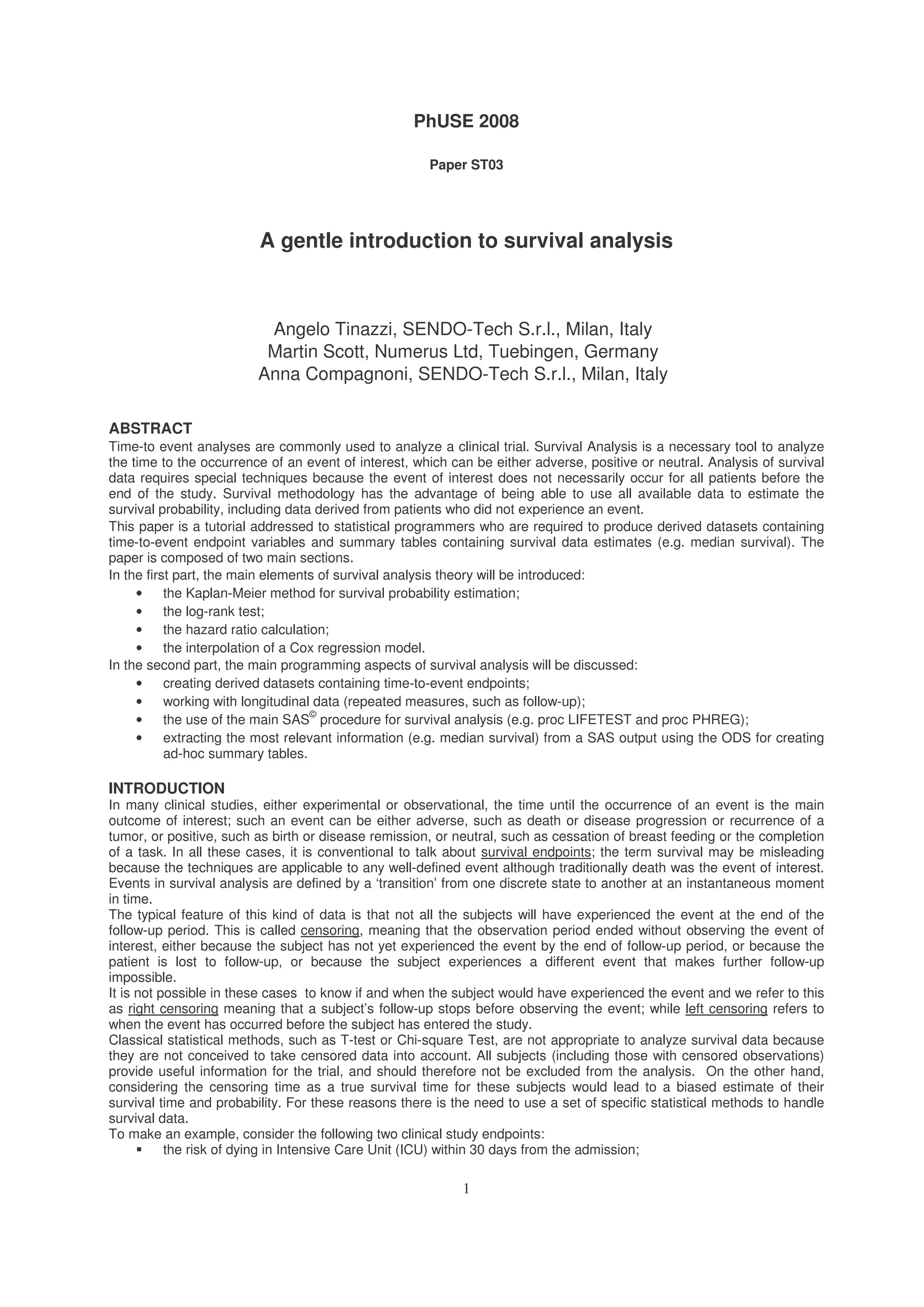PhUSE 2008
1
Paper ST03
A gentle introduction to survival analysis
Angelo Tinazzi, SENDO-Tech S.r.l., Milan, Italy
Martin Scott, Numerus Ltd, Tuebingen, Germany
Anna Compagnoni, SENDO-Tech S.r.l., Milan, Italy
ABSTRACT
Time-to event analyses are commonly used to analyze a clinical trial. Survival Analysis is a necessary tool to analyze
the time to the occurrence of an event of interest, which can be either adverse, positive or neutral. Analysis of survival
data requires special techniques because the event of interest does not necessarily occur for all patients before the
end of the study. Survival methodology has the advantage of being able to use all available data to estimate the
survival probability, including data derived from patients who did not experience an event.
This paper is a tutorial addressed to statistical programmers who are required to produce derived datasets containing
time-to-event endpoint variables and summary tables containing survival data estimates (e.g. median survival). The
paper is composed of two main sections.
In the first part, the main elements of survival analysis theory will be introduced:
• the Kaplan-Meier method for survival probability estimation;
• the log-rank test;
• the hazard ratio calculation;
• the interpolation of a Cox regression model.
In the second part, the main programming aspects of survival analysis will be discussed:
• creating derived datasets containing time-to-event endpoints;
• working with longitudinal data (repeated measures, such as follow-up);
• the use of the main SAS
©
procedure for survival analysis (e.g. proc LIFETEST and proc PHREG);
• extracting the most relevant information (e.g. median survival) from a SAS output using the ODS for creating
ad-hoc summary tables.
INTRODUCTION
In many clinical studies, either experimental or observational, the time until the occurrence of an event is the main
outcome of interest; such an event can be either adverse, such as death or disease progression or recurrence of a
tumor, or positive, such as birth or disease remission, or neutral, such as cessation of breast feeding or the completion
of a task. In all these cases, it is conventional to talk about survival endpoints; the term survival may be misleading
because the techniques are applicable to any well-defined event although traditionally death was the event of interest.
Events in survival analysis are defined by a ‘transition’ from one discrete state to another at an instantaneous moment
in time.
The typical feature of this kind of data is that not all the subjects will have experienced the event at the end of the
follow-up period. This is called censoring, meaning that the observation period ended without observing the event of
interest, either because the subject has not yet experienced the event by the end of follow-up period, or because the
patient is lost to follow-up, or because the subject experiences a different event that makes further follow-up
impossible.
It is not possible in these cases to know if and when the subject would have experienced the event and we refer to this
as right censoring meaning that a subject’s follow-up stops before observing the event; while left censoring refers to
when the event has occurred before the subject has entered the study.
Classical statistical methods, such as T-test or Chi-square Test, are not appropriate to analyze survival data because
they are not conceived to take censored data into account. All subjects (including those with censored observations)
provide useful information for the trial, and should therefore not be excluded from the analysis. On the other hand,
considering the censoring time as a true survival time for these subjects would lead to a biased estimate of their
survival time and probability. For these reasons there is the need to use a set of specific statistical methods to handle
survival data.
To make an example, consider the following two clinical study endpoints:
the risk of dying in Intensive Care Unit (ICU) within 30 days from the admission;
 