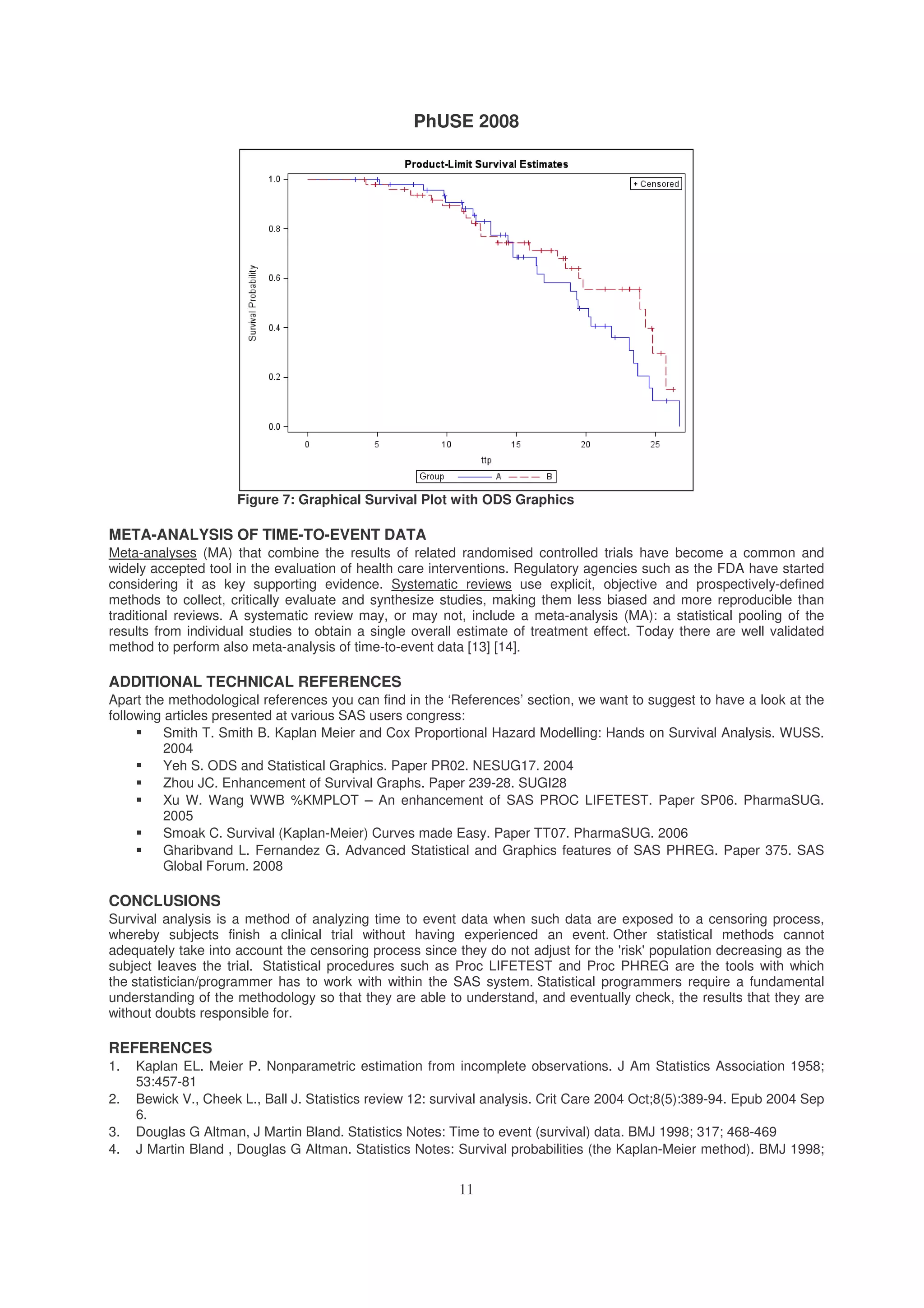 PhUSE 2008
11
Figure 7: Graphical Survival Plot with ODS Graphics
META-ANALYSIS OF TIME-TO-EVENT DATA
Meta-analyses (MA) that combine the results of related randomised controlled trials have become a common and
widely accepted tool in the evaluation of health care interventions. Regulatory agencies such as the FDA have started
considering it as key supporting evidence. Systematic reviews use explicit, objective and prospectively-defined
methods to collect, critically evaluate and synthesize studies, making them less biased and more reproducible than
traditional reviews. A systematic review may, or may not, include a meta-analysis (MA): a statistical pooling of the
results from individual studies to obtain a single overall estimate of treatment effect. Today there are well validated
method to perform also meta-analysis of time-to-event data [13] [14].
ADDITIONAL TECHNICAL REFERENCES
Apart the methodological references you can find in the ‘References’ section, we want to suggest to have a look at the
following articles presented at various SAS users congress:
Smith T. Smith B. Kaplan Meier and Cox Proportional Hazard Modelling: Hands on Survival Analysis. WUSS.
2004
Yeh S. ODS and Statistical Graphics. Paper PR02. NESUG17. 2004
Zhou JC. Enhancement of Survival Graphs. Paper 239-28. SUGI28
Xu W. Wang WWB %KMPLOT – An enhancement of SAS PROC LIFETEST. Paper SP06. PharmaSUG.
2005
Smoak C. Survival (Kaplan-Meier) Curves made Easy. Paper TT07. PharmaSUG. 2006
Gharibvand L. Fernandez G. Advanced Statistical and Graphics features of SAS PHREG. Paper 375. SAS
Global Forum. 2008
CONCLUSIONS
Survival analysis is a method of analyzing time to event data when such data are exposed to a censoring process,
whereby subjects finish a clinical trial without having experienced an event. Other statistical methods cannot
adequately take into account the censoring process since they do not adjust for the 'risk' population decreasing as the
subject leaves the trial. Statistical procedures such as Proc LIFETEST and Proc PHREG are the tools with which
the statistician/programmer has to work with within the SAS system. Statistical programmers require a fundamental
understanding of the methodology so that they are able to understand, and eventually check, the results that they are
without doubts responsible for.
REFERENCES
1. Kaplan EL. Meier P. Nonparametric estimation from incomplete observations. J Am Statistics Association 1958;
53:457-81
2. Bewick V., Cheek L., Ball J. Statistics review 12: survival analysis. Crit Care 2004 Oct;8(5):389-94. Epub 2004 Sep
6.
3. Douglas G Altman, J Martin Bland. Statistics Notes: Time to event (survival) data. BMJ 1998; 317; 468-469
4. J Martin Bland , Douglas G Altman. Statistics Notes: Survival probabilities (the Kaplan-Meier method). BMJ 1998;
 