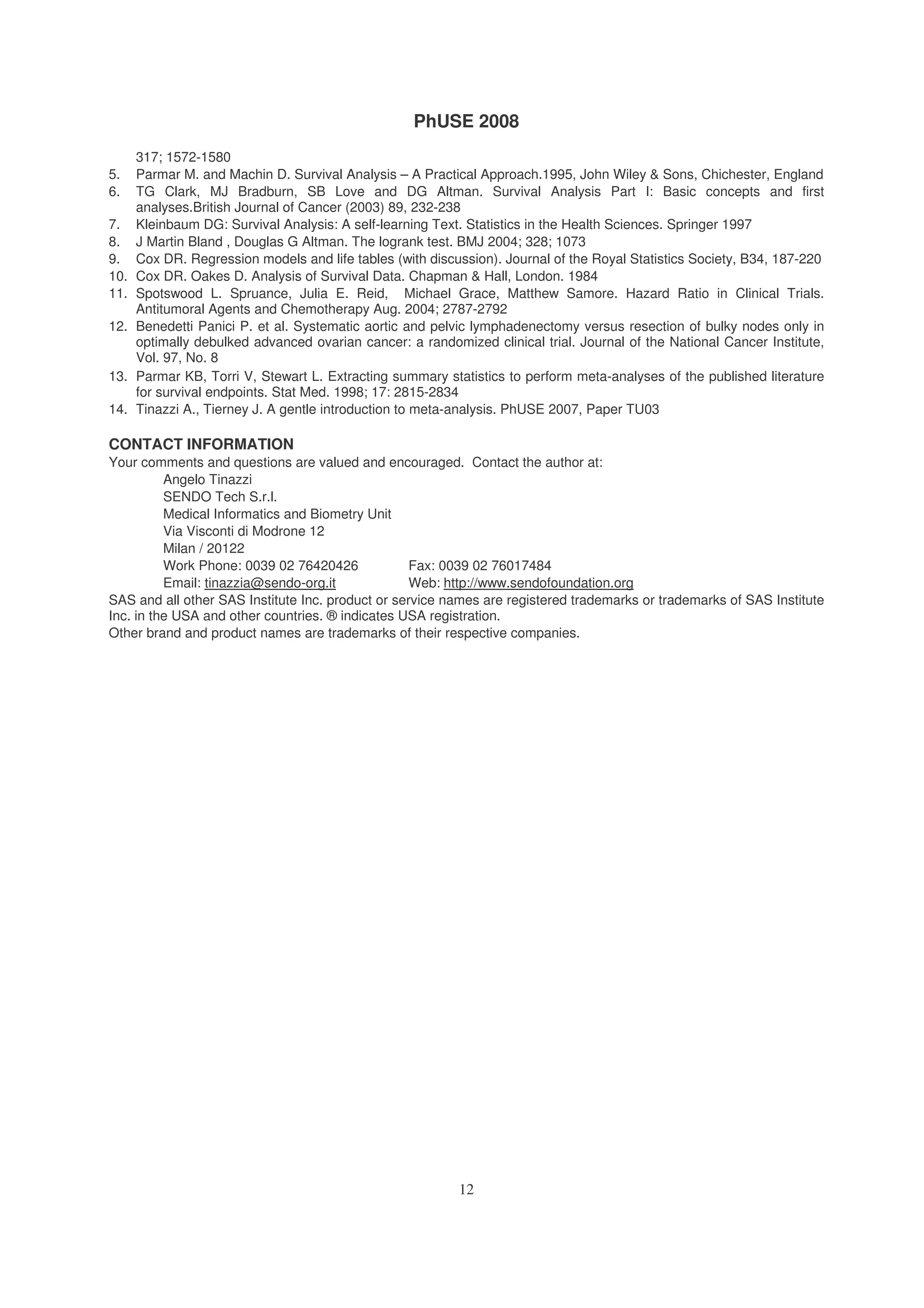 PhUSE 2008
12
317; 1572-1580
5. Parmar M. and Machin D. Survival Analysis – A Practical Approach.1995, John Wiley & Sons, Chichester, England
6. TG Clark, MJ Bradburn, SB Love and DG Altman. Survival Analysis Part I: Basic concepts and first
analyses.British Journal of Cancer (2003) 89, 232-238
7. Kleinbaum DG: Survival Analysis: A self-learning Text. Statistics in the Health Sciences. Springer 1997
8. J Martin Bland , Douglas G Altman. The logrank test. BMJ 2004; 328; 1073
9. Cox DR. Regression models and life tables (with discussion). Journal of the Royal Statistics Society, B34, 187-220
10. Cox DR. Oakes D. Analysis of Survival Data. Chapman & Hall, London. 1984
11. Spotswood L. Spruance, Julia E. Reid, Michael Grace, Matthew Samore. Hazard Ratio in Clinical Trials.
Antitumoral Agents and Chemotherapy Aug. 2004; 2787-2792
12. Benedetti Panici P. et al. Systematic aortic and pelvic lymphadenectomy versus resection of bulky nodes only in
optimally debulked advanced ovarian cancer: a randomized clinical trial. Journal of the National Cancer Institute,
Vol. 97, No. 8
13. Parmar KB, Torri V, Stewart L. Extracting summary statistics to perform meta-analyses of the published literature
for survival endpoints. Stat Med. 1998; 17: 2815-2834
14. Tinazzi A., Tierney J. A gentle introduction to meta-analysis. PhUSE 2007, Paper TU03
CONTACT INFORMATION
Your comments and questions are valued and encouraged. Contact the author at:
Angelo Tinazzi
SENDO Tech S.r.l.
Medical Informatics and Biometry Unit
Via Visconti di Modrone 12
Milan / 20122
Work Phone: 0039 02 76420426 Fax: 0039 02 76017484
Email: tinazzia@sendo-org.it Web: http://www.sendofoundation.org
SAS and all other SAS Institute Inc. product or service names are registered trademarks or trademarks of SAS Institute
Inc. in the USA and other countries. ® indicates USA registration.
Other brand and product names are trademarks of their respective companies.
 