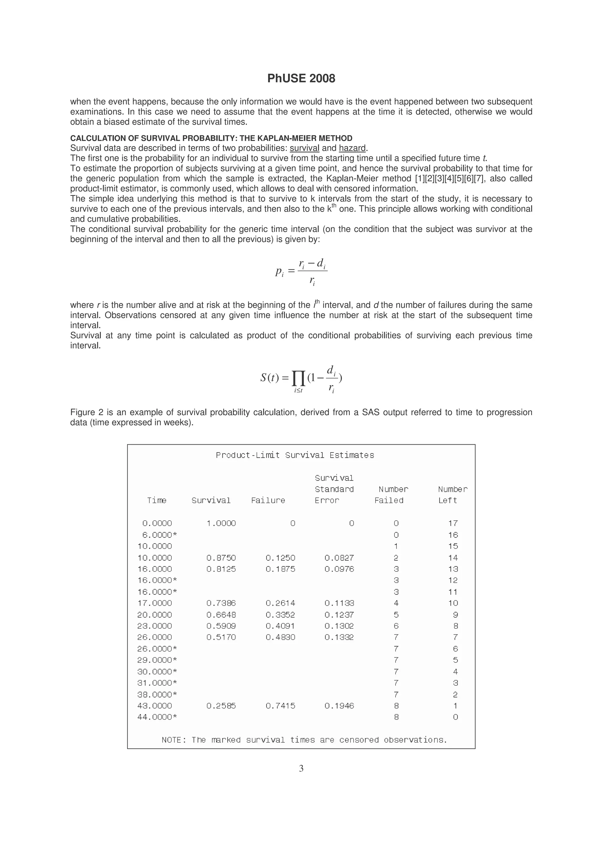 PhUSE 2008
3
when the event happens, because the only information we would have is the event happened between two subsequent
examinations. In this case we need to assume that the event happens at the time it is detected, otherwise we would
obtain a biased estimate of the survival times.
CALCULATION OF SURVIVAL PROBABILITY: THE KAPLAN-MEIER METHOD
Survival data are described in terms of two probabilities: survival and hazard.
The first one is the probability for an individual to survive from the starting time until a specified future time t.
To estimate the proportion of subjects surviving at a given time point, and hence the survival probability to that time for
the generic population from which the sample is extracted, the Kaplan-Meier method [1][2][3][4][5][6][7], also called
product-limit estimator, is commonly used, which allows to deal with censored information.
The simple idea underlying this method is that to survive to k intervals from the start of the study, it is necessary to
survive to each one of the previous intervals, and then also to the k
th
one. This principle allows working with conditional
and cumulative probabilities.
The conditional survival probability for the generic time interval (on the condition that the subject was survivor at the
beginning of the interval and then to all the previous) is given by:
i
ii
i
r
dr
p
−
=
where r is the number alive and at risk at the beginning of the i
th
interval, and d the number of failures during the same
interval. Observations censored at any given time influence the number at risk at the start of the subsequent time
interval.
Survival at any time point is calculated as product of the conditional probabilities of surviving each previous time
interval.
∏≤
−=
ti i
i
r
d
tS )1()(
Figure 2 is an example of survival probability calculation, derived from a SAS output referred to time to progression
data (time expressed in weeks).
 