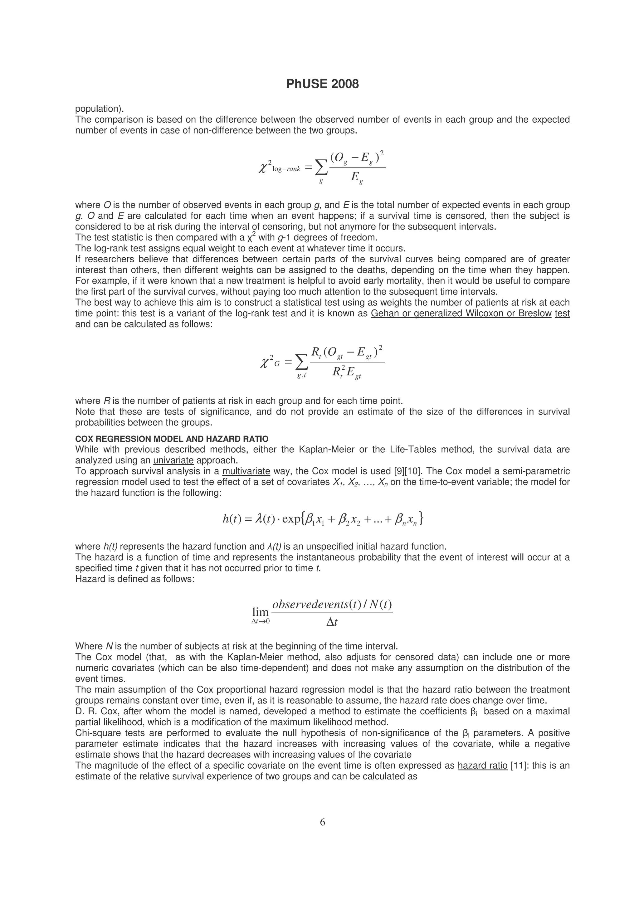 PhUSE 2008
6
population).
The comparison is based on the difference between the observed number of events in each group and the expected
number of events in case of non-difference between the two groups.
−
=−
g g
gg
rank
E
EO 2
log
2
)(
χ
where O is the number of observed events in each group g, and E is the total number of expected events in each group
g. O and E are calculated for each time when an event happens; if a survival time is censored, then the subject is
considered to be at risk during the interval of censoring, but not anymore for the subsequent intervals.
The test statistic is then compared with a
2
with g-1 degrees of freedom.
The log-rank test assigns equal weight to each event at whatever time it occurs.
If researchers believe that differences between certain parts of the survival curves being compared are of greater
interest than others, then different weights can be assigned to the deaths, depending on the time when they happen.
For example, if it were known that a new treatment is helpful to avoid early mortality, then it would be useful to compare
the first part of the survival curves, without paying too much attention to the subsequent time intervals.
The best way to achieve this aim is to construct a statistical test using as weights the number of patients at risk at each
time point: this test is a variant of the log-rank test and it is known as Gehan or generalized Wilcoxon or Breslow test
and can be calculated as follows:
−
=
tg gtt
gtgtt
G
ER
EOR
,
2
2
2
)(
χ
where R is the number of patients at risk in each group and for each time point.
Note that these are tests of significance, and do not provide an estimate of the size of the differences in survival
probabilities between the groups.
COX REGRESSION MODEL AND HAZARD RATIO
While with previous described methods, either the Kaplan-Meier or the Life-Tables method, the survival data are
analyzed using an univariate approach.
To approach survival analysis in a multivariate way, the Cox model is used [9][10]. The Cox model a semi-parametric
regression model used to test the effect of a set of covariates X1, X2, …, Xn on the time-to-event variable; the model for
the hazard function is the following:
{ }nn xxxtth βββλ +++⋅= ...exp)()( 2211
where h(t) represents the hazard function and (t) is an unspecified initial hazard function.
The hazard is a function of time and represents the instantaneous probability that the event of interest will occur at a
specified time t given that it has not occurred prior to time t.
Hazard is defined as follows:
t
tNtentsobservedev
t ∆→∆
)(/)(
lim
0
Where N is the number of subjects at risk at the beginning of the time interval.
The Cox model (that, as with the Kaplan-Meier method, also adjusts for censored data) can include one or more
numeric covariates (which can be also time-dependent) and does not make any assumption on the distribution of the
event times.
The main assumption of the Cox proportional hazard regression model is that the hazard ratio between the treatment
groups remains constant over time, even if, as it is reasonable to assume, the hazard rate does change over time.
D. R. Cox, after whom the model is named, developed a method to estimate the coefficients i based on a maximal
partial likelihood, which is a modification of the maximum likelihood method.
Chi-square tests are performed to evaluate the null hypothesis of non-significance of the i parameters. A positive
parameter estimate indicates that the hazard increases with increasing values of the covariate, while a negative
estimate shows that the hazard decreases with increasing values of the covariate
The magnitude of the effect of a specific covariate on the event time is often expressed as hazard ratio [11]: this is an
estimate of the relative survival experience of two groups and can be calculated as
 