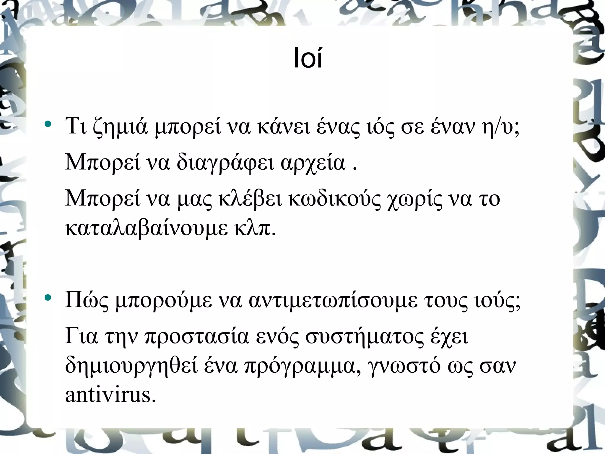 Ιοί

●
    Τι ζημιά μπορεί να κάνει ένας ιός σε έναν η/υ;
    Μπορεί να διαγράφει αρχεία .
    Μπορεί να μας κλέβει κωδικούς χωρίς να το
    καταλαβαίνουμε κλπ.

●
    Πώς μπορούμε να αντιμετωπίσουμε τους ιούς;
    Για την προστασία ενός συστήματος έχει
    δημιουργηθεί ένα πρόγραμμα, γνωστό ως σαν
    antivirus.
 