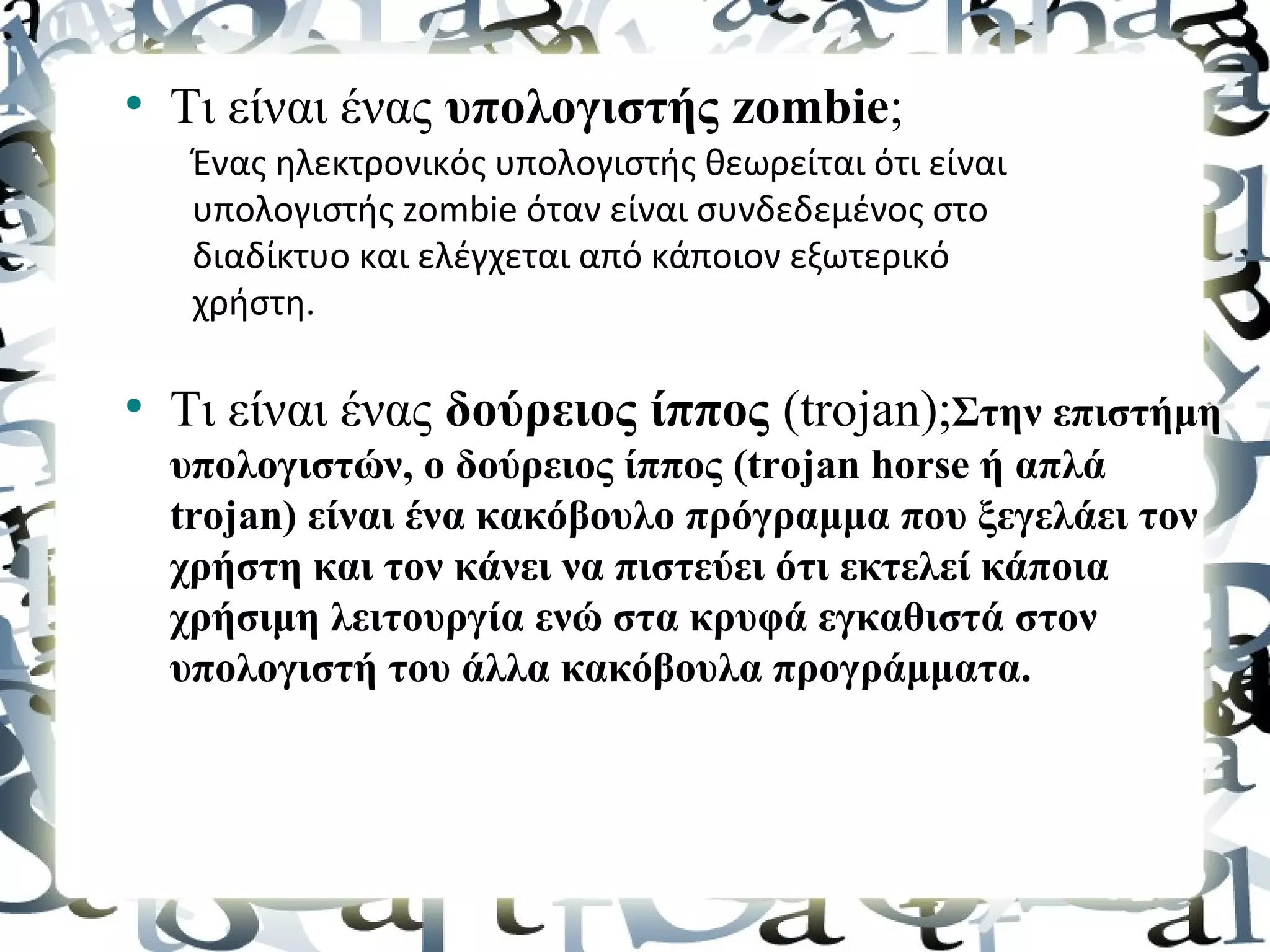 ●
    Τι είναι ένας υπολογιστής zombie;
     Ένας ηλεκτρονικός υπολογιστής θεωρείται ότι είναι
     υπολογιστής zombie όταν είναι συνδεδεμένος στο
     διαδίκτυο και ελέγχεται από κάποιον εξωτερικό
     χρήστη.

●
    Τι είναι ένας δούρειος ίππος (trojan);Στην επιστήμη
    υπολογιστών, ο δούρειος ίππος (trojan horse ή απλά
    trojan) είναι ένα κακόβουλο πρόγραμμα που ξεγελάει τον
    χρήστη και τον κάνει να πιστεύει ότι εκτελεί κάποια
    χρήσιμη λειτουργία ενώ στα κρυφά εγκαθιστά στον
    υπολογιστή του άλλα κακόβουλα προγράμματα.
 