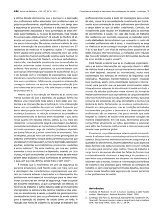 464 Jornal de Pediatria - Vol. 87, N° 6, 2011
a última década demonstrou que o burnout e a depressão
dos profissionais estão associados com problemas para os
próprios profissionais e, significativamente, com perigo para
a segurança do paciente. O burnout e a depressão já foram
repetidamente associados a risco aumentado de erros médicos autorrelatados, e, no caso da depressão, essa relação
foi comprovada objetivamente9. O estudo de Martins et al.
avança um pouco mais, partindo da identificação do problema para a intervenção. Os autores mediram o efeito de uma
breve intervenção de autocuidado sobre o burnout em 37
residentes de medicina na Argentina; outros 37 residentes
foram usados como grupo controle. Sessenta e seis por cento
dos residentes tiveram pontuação positiva para burnout no
Inventário de Burnout de Maslach, uma taxa perturbadoramente alta, mas bastante consistente com os resultados de
estudos anteriores sobre burnout conduzidos na América
do Norte. Para abordar o problema, os autores fizeram com
que o grupo intervenção participasse de duas oficinas de 2,5
h de duração com a orientação de especialistas, nas quais
discutiram o reconhecimento do burnout e as habilidades para
lidar com o problema. Infelizmente, enquanto a intervenção
conseguiu melhorar os escores de despersonalização (um
dos subescores de burnout), não teve impacto sobre a taxa
de burnout em si.
Mesmo que a intervenção de Martins et al. tenha tido
menos sucesso do que o esperado, de qualquer forma ela
oferece uma importante lição sobre o bem-estar dos residentes e as intervenções para melhorá-lo. Uma intervenção
breve com os residentes fazendo um rodízio frequente por
vários serviços pode ter um impacto limitado para obter uma
mudança duradoura. A redução substancial da prevalência
extremamente alta de burnout entre residentes – que, tanto
nesse quanto em estudos prévios, afetou 2/3 ou mais dos
residentes – provavelmente exigirá a abordagem dos fatores
que sabidamente levam ao burnout dos profissionais de saúde,
incluindo excessiva carga de trabalho (problema abordado
por Lamy Filho et al.), assim como falta de autonomia, falta
de respeito, poucas horas de sono e turnos prolongados de
trabalho. Demonstrou-se que particularmente os turnos que
ultrapassam 16 horas causam burnout e depressão, lesões com
agulhas, acidentes automobilísticos envolvendo residentes
e erros médicos10. Os erros médicos, por sua vez, podem
aumentar o risco de burnout e depressão, criando um ciclo
vicioso, no qual os residentes com baixos níveis de bem-estar
podem estar expostos a risco aumentado de cometer erros,
o que, por sua vez, diminui ainda mais o bem-estar11.
À medida que o movimento em prol da segurança do
paciente amadurece, está ficando cada vez mais claro que
a abordagem das características organizacionais que afetam de maneira adversa o bem-estar e o desempenho dos
profissionais será essencial nos esforços para se obter melhoras duradouras em termos de segurança. Fazer isso pode
ser bastante desafiador, já que a proporção de pessoal, os
horários de trabalho e outros fatores estão profundamente
impregnados na estrutura dos centros médicos e dos sistemas de atendimento à saúde, e desafiá-los geralmente traz
consequências tanto para os profissionais de saúde quanto
para a operação do sistema de saúde como um todo. A
redução das horas de trabalho ou da carga de trabalho dos

Condições de trabalho e bem-estar dos profissionais de saúde - Landrigan CP

profissionais traz custos e pode ter implicações para a mão
de obra, já que há a necessidade de investimento em treinamento e/ou contratação de mais profissionais para diminuir
a carga sobre os que já estão trabalhando. Contudo, tal
investimento pode resultar em dividendos para os sistemas
de atendimento à saúde. No caso das horas de trabalho
dos residentes, por exemplo, pesquisas já realizadas sobre
custo-efetividade demonstraram que enquanto o custo de
contratar profissionais não é baixo, o investimento se paga
no nível social ao se conseguir alcançar uma redução de até
7-11% dos EAs12, um nível de melhora bem possível de se
obter. Estudos intervencionistas já realizados com redução
das horas de trabalho demonstraram diminuições das taxas
de erros de três a quatro vezes10.
Está ficando evidente que se as mudanças organizacionais e as outras intervenções de segurança devem ir além
da melhora local e alcançar um aprimoramento mensurável
em nível regional, nacional ou internacional, muito mais
coordenação dos esforços de melhoria da segurança será
necessária. Mudanças transformadoras exigem inovação
local contínua, assim como colaboração nacional e internacional, para garantir que os sucessos comprovados sejam
integrados nos sistemas de atendimento à saúde em todo o
mundo. Os estudos publicados neste número do Jormal de
Pediatria demonstram que os problemas de carga de trabalho
e burnout na América do Sul são, de muitas formas, bastante
similares aos problemas de carga de trabalho e burnout na
América do Norte. Certamente, os recursos e custos de atendimento em cada país variam, mas as condições de trabalho
fundamentais que guiam o bem-estar e o desempenho dos
profissionais são as mesmas. Faz pouco sentido que cada
hospital ou sistema de saúde tente encontrar soluções de
maneira independente. Em vez disso, deveríamos procurar
compartilhar ativamente as lições aprendidas e colaborar
para além das fronteiras institucionais e internacionais para
abordar esse problema global.
Finalmente, os problemas que estamos vendo no atendimento à saúde em todo o mundo são produtos do formato do
sistema. Se quisermos realmente aprimorar a segurança e a
qualidade do atendimento, devemos identificar quais aspectos
desse formato não estão funcionando bem e reunir vontade
e recursos para construir algo melhor. Horas de trabalho e
carga horária excessivas são duas das falhas do formato que
comprovadamente diminuem a segurança do paciente e o
bem-estar dos profissionais dos sistemas de atendimento à
saúde em todo o mundo. Embora a reformatação dos horários
de trabalho e dos processos para melhorar as condições de
trabalho e o bem-estar apresentem muitos desafios, devemos
encarar esses desafios pela segurança de nossos pacientes
e dos profissionais de saúde.

Referências
1.	 Institute of Medicine. To err is human: building a safer health
system. Washington: National Academy Press; 1999.
2.	 Landrigan CP, Parry G, Bones CB, Hackbarth AD, Goldmann DA,
Sharek PJ. Temporal trends in rates of patient harm due to medical
care. New Engl J Med. 2010; 363:2124-34.

 
