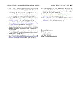 Condições de trabalho e bem-estar dos profissionais de saúde - Landrigan CP

3.	 Hauck K, Zhao X, Jackson T. Adverse event rates as measures of
hospital performance. Health Policy. 2011, Jul 20. [Epub ahead
of print]

Jornal de Pediatria - Vol. 87, N° 6, 2011 465
10.	Lockley SW, Barger LK, Ayas NT, Rothschild JM, Czeisler CA,
Landrigan CP. Effects of health care provider work hours and
sleep deprivation on safety and performance. Joint Comm J Qual
Patient Saf. 2007;33(11 Suppl):7-18.

4.	 Aranaz-Andrés JM, Aibar-Remón C, Limón-Ramírez R, et al.
Prevalence of adverse events in the hospitals of five Latin American
countries: results of the ‘Iberoamerican study of adverse events’
(IBEAS). BMJ Qual Saf. 2011, Jun 28. [Epub ahead of print]

11.	West CP, Huschka MM, Novotny PJ, et al. Association of perceived
medical errors with resident distress and empathy: a prospective
longitudinal study. JAMA. 2006;296:1071-8.

5.	 Pronovost P, Needham D, Berenholtz S, Sinopoli D, Chu H, Cosgrove
S, et al. An intervention to decrease catheter-related bloodstream
infections in the ICU. N Engl J Med. 2006;355:2725-32.

12.	Nuckols TK, Bhattacharya J, Wolman DM, Ulmer C, Escarce JJ. Cost
implications of reduced work hours and workloads for resident
physicians. N Engl J Med. 2009;360:2202-15.

6.	 Haynes AB, Weiser TG, Berry WR, Lipsitz SR, Breizat AH, Dellinger
EP, et al. A surgical safety checklist to reduce morbidity and mortality
in a global population. N Engl J Med. 2009;360:491‑9.
7.	 Lamy Filho F, da Silva AA, Lopes JM, Lamy ZC, Simoes VM, dos
Santos AM. Staff workload and adverse events during mechanical
ventilation in neonatal intensive care units. J Pediatr (Rio J).
2011;87:487-92.
8.	 Martins AE, Davenport MC, de la Paz Del Valle M, et al. The impact
of a brief intervention on the burnout levels of pediatric residents.
J Pediatr (Rio J). 2011;87:493-8.
9.	 Fahrenkopf AM, Sectish TC, Barger LK, Sharek PJ, Lewin D, Chiang
VW, et al. Rates of medication errors among depressed and burnt out
residents: prospective cohort study. BMJ. 2008;336:488‑91.

Correspondência:
Christopher P. Landrigan
300 Longwood Avenue
Boston, MA 02115 - EUA
Tel.: (617) 355.2568
Fax: (617) 732.4015
E-mail: clandrigan@partners.org

 