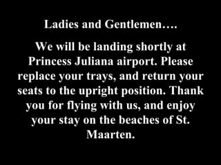 Ladies and Gentlemen…. We will be landing shortly at Princess Juliana airport. Please replace your trays, and return your seats to the upright position. Thank you for flying with us, and enjoy your stay on the beaches of St. Maarten. 