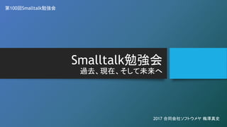 Smalltalk勉強会
過去、現在、そして未来へ
第100回Smalltalk勉強会
2017 合同会社ソフトウメヤ 梅澤真史
 
