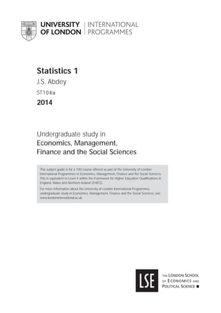 Statistics 1
J.S. Abdey
ST104a
2014
Undergraduate study in
Economics, Management,
Finance and the Social Sciences
This subject guide is for a 100 course offered as part of the University of London
International Programmes in Economics, Management, Finance and the Social Sciences.
This is equivalent to Level 4 within the Framework for Higher Education Qualiﬁcations in
England, Wales and Northern Ireland (FHEQ).
For more information about the University of London International Programmes
undergraduate study in Economics, Management, Finance and the Social Sciences, see:
www.londoninternational.ac.uk
 