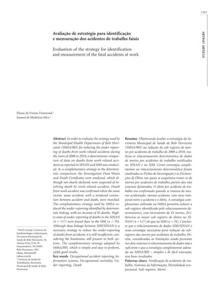 1361

Evaluation of the strategy for identification
and measurement of the fatal accidents at work

Eliane de Freitas Drumond 1
Jussara de Medeiros Silva 2

1

Nível Central, Gerência de
Epidemiologia e Informação,
Secretaria Municipal de
Saúde de Belo Horizonte. Av.
Afonso Pena 2336 /9º,
Funcionários. 30130007
Belo Horizonte MG.
eliane_drumond@
yahoo.com.br
2
Gerência de Saúde do
Trabalhador, Secretaria
Municipal de Saúde de Belo
Horizonte.

Abstract In order to evaluate the strategy used by
the Municipal Health Department of Belo Horizonte (SMSA/BH) for reducing the under-reporting of deaths from work-related accidents during
the years of 2008 to 2010, a deterministic comparison of data on deaths from work-related accidents as reported in SINAN and SIM was conducted. As a complementary strategy to the deterministic comparison, the Investigation Data Sheets
and Death Certificates were analyzed, which although not clearly declared, were suspected of involving death by work-related accident. Death
from work accident was confirmed when the same
victim, same accident, with a temporal connection between accident and death, were matched.
The complementary strategy used by SMSA reduced the under-reporting identified by deterministic linking, with an increase of 45 deaths. Higher rates of under-reporting of deaths in the SINAN
(n = 117) were found than in the SIM (n = 70).
Although data linkage between SIM/SINAN is a
necessary strategy to reduce the under-reporting
of deaths from accidents, it is still insufficient, considering the limitations still present in both systems. The complementary strategy adopted by
SMSA/BH, which is simple and easy to perform,
yields good results.
Key words Occupational accident reporting, Information systems, Occupational mortality, Under-reporting, Death

Resumo Objetivando avaliar a estratégia da Secretaria Municipal de Saúde de Belo Horizonte
(SMSA/BH) na redução do sub-registro de mortes por acidentes de trabalho de 2008 a 2010, realizou-se relacionamento determinístico de dados
de mortes por acidentes de trabalho notificadas
no SINAN e no SIM. Como estratégia complementar ao relacionamento determinístico foram
analisadas as Fichas de Investigação e as Declarações de Óbito nas quais se suspeitava tratar-se de
mortes por acidentes de trabalho, porém elas não
estavam declaradas. O óbito por acidente de trabalho era confirmado quando se tratava do mesmo acidentado, mesmo acidente, com nexo temporal entre o acidente e o óbito. A estratégia complementar utilizada na SMSA permitiu reduzir a
sub-registro identificado pelo relacionamento determinístico, com incremento de 45 mortes. Evidenciou-se maior sub-registro de óbitos no SINAN (n = 117) do que no SIM (n = 70). Concluise que o relacionamento de dados SIM/SINAN é
uma estratégia necessária para redução da subregistro das mortes por acidentes de trabalho. Porém, consideradas as limitações ainda presentes
nos dois sistemas o relacionamento de dados não é
suficiente e que a estratégia complementar adotada na SMSA/BH – simples e de fácil execução,
tem bons resultados.
Palavras-chave Notificação de acidentes de trabalho, Sistemas de Informação, Mortalidade ocupacional, Sub-registro, Morte

ARTIGO ARTICLE

Avaliação de estratégia para identificação
e mensuração dos acidentes de trabalho fatais

 