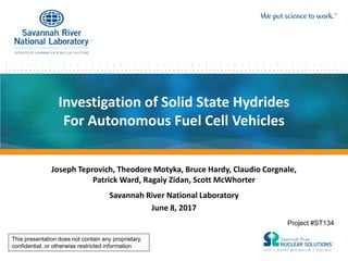 Investigation of Solid State Hydrides
For Autonomous Fuel Cell Vehicles
Joseph Teprovich, Theodore Motyka, Bruce Hardy, Claudio Corgnale,
Patrick Ward, Ragaiy Zidan, Scott McWhorter
Savannah River National Laboratory
June 8, 2017
Project #ST134
This presentation does not contain any proprietary,
confidential, or otherwise restricted information
 