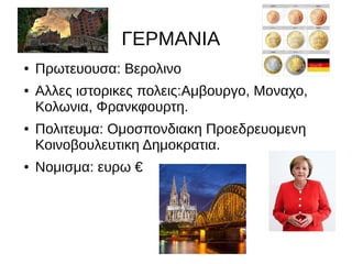 ΓΕΡΜΑΝΙΑ
● Πρωτευουσα: Βερολινο
● Αλλες ιστορικες πολεις:Αμβουργο, Μοναχο,
Κολωνια, Φρανκφουρτη.
● Πολιτευμα: Ομοσπονδιακη Προεδρευομενη
Κοινοβουλευτικη Δημοκρατια.
● Νομισμα: ευρω €
 