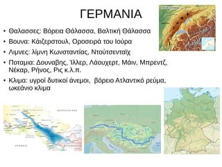 ΓΕΡΜΑΝΙΑ
● Θαλασσες: Βόρεια Θάλασσα, Βαλτική Θάλασσα
● Βουνα: Κάιζερστουλ, Οροσειρά του Ιούρα
● Λιμνες: λίμνη Κωνσταντίας, Ντούτσενταϊχ
● Ποταμια: Δουναβης, Ίλλερ, Λάουχερτ, Μάιν, Μπρεντζ,
Νέκαρ, Ρήνος, Ρις κ.λ.π.
● Κλιμα: υγροί δυτικοί άνεμοι, βόρειο Ατλαντικό ρεύμα,
ωκεάνιο κλιμα
 