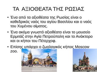 ΤΑ ΑΞΙΟΘΕΑΤΑ ΤΗΣ ΡΩΣΙΑΣ
● Ένα από τα αξιοθέατα της Ρωσίας είναι ο
καθεδρικός ναός του αγίου Βασιλίου και ο ναός
του Χυμένου αίματος.
● Ένα ακόμα γνωστό αξιοθέατο είναι το μουσείο
Ερμιτάζ στην Αγία Πετρούπολη και το Ανάκτορο
και οι κήποι του Πέτερχοφ.
● Επίσης υπάρχει ο ζωολογικός κήπος Moscow
zoo.
 
