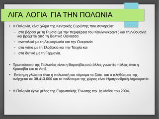 ΛΙΓΑ ΛΟΓΙΑ ΓΙΑ ΤΗΝ ΠΟΛΩΝΙΑ
● Η Πολωνία, είναι χώρα της Κεντρικής Ευρώπης που συνορεύει:
– στα βόρεια με τη Ρωσία (με την περιφέρεια του Καλίνινγκραντ ) και τη Λιθουανία
και βρέχεται από τη Βαλτική Θάλασσα
– ανατολικά με τη Λευκορωσία και την Ουκρανία
– στα νότια με τη Σλοβακία και την Τσεχία και
– στα δυτικά με τη Γερμανία.
● Πρωτεύουσα της Πολωνίας είναι η Βαρσοβία,ενώ άλλες γνωστές πόλεις είναι η
Κρακοβία και το Λοτζ.
● Επίσημη γλώσσα είναι η πολωνική και νόμισμα το ζλότι και ο πληθύσμος της
ανέρχεται σε 38.413.000 και το πολίτευμα της χώρας είναι Ημιπροεδρική Δημοκρατία.
● Η Πολωνία έγινε μέλος της Ευρωπαϊκής Ένωσης την 1η Μαΐου του 2004.
 