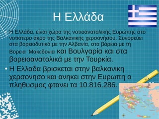 Η Ελλάδα
● Η Ελλάδα, είναι χώρα της νοτιοανατολικής Ευρώπης στο
νοτιότερο άκρο της Βαλκανικής χερσονήσου. Συνορεύει
στα βορειοδυτικά με την Αλβανία, στα βόρεια με τη
Βορεια Μακεδονια και Βουλγαρία και στα
βορειοανατολικά με την Τουρκία.
● Η Ελλαδα βρισκεται στην βαλκανικη
χερσονησο και ανηκει στην Ευρωπη ο
πληθυσμος φτανει τα 10.816.286.
 