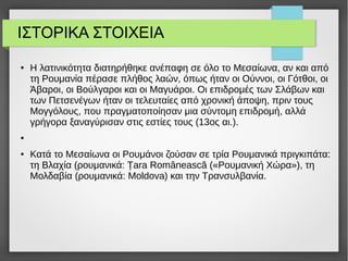ΙΣΤΟΡΙΚΑ ΣΤΟΙΧΕΙΑ
● Η λατινικότητα διατηρήθηκε ανέπαφη σε όλο το Μεσαίωνα, αν και από
τη Ρουμανία πέρασε πλήθος λαών, όπως ήταν οι Ούννοι, οι Γότθοι, οι
Άβαροι, οι Βούλγαροι και οι Μαγυάροι. Οι επιδρομές των Σλάβων και
των Πετσενέγων ήταν οι τελευταίες από χρονική άποψη, πριν τους
Μογγόλους, που πραγματοποίησαν μια σύντομη επιδρομή, αλλά
γρήγορα ξαναγύρισαν στις εστίες τους (13ος αι.).
●
● Κατά το Μεσαίωνα οι Ρουμάνοι ζούσαν σε τρία Ρουμανικά πριγκιπάτα:
τη Βλαχία (ρουμανικά: Țara Românească («Ρουμανική Χώρα»), τη
Μολδαβία (ρουμανικά: Moldova) και την Τρανσυλβανία.
 