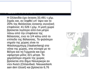 ΛΕΠΤΟΜΕΡΙΕΣ ΓΙΑ ΤΗΝ
ΓΕΩΓΡΑΦΙΑ
Η Ολλανδία έχει έκταση 33.491 τ.χλμ.
ξηράς και, αν ληφθεί υπ' όψιν και το
20% της θαλάσσιας έκτασης συνολική
επιφάνεια: 41.526 τ.χλμ. Η μισή χώρα
βρίσκεται λιγότερο από ένα μέτρο
πάνω από την επιφάνεια της
θάλασσας, ενώ το 1/4 κάτω από το
επίπεδο της θάλασσας. Το ψηλότερο
σημείο της χώρας είναι το
Φάαλσερμπερχ (Vaalserberg) στα
νότια της χώρας, στα σύνορα με το
Βέλγιο και τη Γερμανία και έχει
υψόμετρο μόλις 321 μέτρα. Το
χαμηλότερο σημείο της χώρας
βρίσκεται στο δήμο Νίουερκερκ αν
ντεν Άισελ (Ολλανδικά: Nieuwerkerk
aan den IJssel) και βρίσκεται 6,76
 