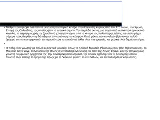 Επίσης...
● Το Άμστερνταμ έχει ένα από τα μεγαλύτερα ιστορικά κέντρα στην Ευρώπη, κυρίως από τον 17ο αιώνα, την Χρυσή
Εποχή της Ολλανδίας, της οποίας ήταν το εστιακό σημείο. Την περίοδο εκείνη, μια σειρά από ομόκεντρα ημικυκλικά
κανάλια, τα περίφημα χράχτεν (grachten) χτίστηκαν γύρω από το κέντρο της παλαιότερης πόλης, τα οποία μέχρι
σήμερα προσδιορίζουν τη διάταξη και την εμφάνισή του κέντρου. Κατά μήκος των καναλιών βρίσκονται πολλά
όμορφα σπίτια και αρχοντικά· τα περισσότερα κατοικούνται, άλλα είναι πια γραφεία, και μερικά είναι δημόσια κτήρια.
●
●
Η πόλη είναι γνωστή για πολλά εξαιρετικά μουσεία, όπως το Κρατικό Μουσείο Ρέικσμουζεουμ (Het Rijksmuseum), τo
Μουσείο Βαν Γκογκ, το Μουσείο της Πόλης (Het Stedelijk Μuseum), το Σπίτι της Άννας Φρανκ, και την παγκοσμίως
γνωστή συμφωνική ορχήστρα της, την Κονσερτχεμπαουόρκεστ, της οποίας η βάση είναι το Κονσερτχεμπάου.
Γνωστό είναι επίσης το τμήμα της πόλης με τα "κόκκινα φώτα", το ντε Βάλλεν, και τα πολυάριθμα 'κόφι-σοπς'.
 