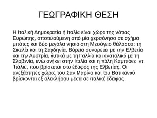 ΓΕΩΓΡΑΦΙΚΗ ΘΕΣΗ
Η Ιταλική Δημοκρατία ή Ιταλία είναι χώρα της νότιας
Ευρώπης, αποτελούμενη από μία χερσόνησο σε σχήμα
μπότας και δύο μεγάλα νησιά στη Μεσόγειο θάλασσα: τη
Σικελία και τη Σαρδηνία. Βόρεια συνορεύει με την Ελβετία
και την Αυστρία, δυτικά με τη Γαλλία και ανατολικά με τη
Σλοβενία, ενώ ανήκει στην Ιταλία και η πόλη Καμπιόνε ντ
‘Ιτάλια, που βρίσκεται στο έδαφος της Ελβετίας. Οι
ανεξάρτητες χώρες του Σαν Μαρίνο και του Βατικανού
βρίσκονται εξ ολοκλήρου μέσα σε ιταλικό έδαφος .
 