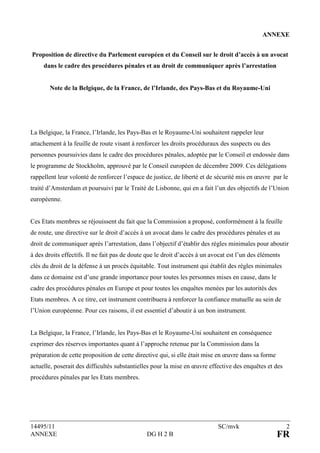 A      EXE


Proposition de directive du Parlement européen et du Conseil sur le droit d’accès à un avocat
     dans le cadre des procédures pénales et au droit de communiquer après l’arrestation


         ote de la Belgique, de la France, de l’Irlande, des Pays-Bas et du Royaume-Uni




La Belgique, la France, l’Irlande, les Pays-Bas et le Royaume-Uni souhaitent rappeler leur
attachement à la feuille de route visant à renforcer les droits procéduraux des suspects ou des
personnes poursuivies dans le cadre des procédures pénales, adoptée par le Conseil et endossée dans
le programme de Stockholm, approuvé par le Conseil européen de décembre 2009. Ces délégations
rappellent leur volonté de renforcer l’espace de justice, de liberté et de sécurité mis en œuvre par le
traité d’Amsterdam et poursuivi par le Traité de Lisbonne, qui en a fait l’un des objectifs de l’Union
européenne.


Ces Etats membres se réjouissent du fait que la Commission a proposé, conformément à la feuille
de route, une directive sur le droit d’accès à un avocat dans le cadre des procédures pénales et au
droit de communiquer après l’arrestation, dans l’objectif d’établir des règles minimales pour aboutir
à des droits effectifs. Il ne fait pas de doute que le droit d’accès à un avocat est l’un des éléments
clés du droit de la défense à un procès équitable. Tout instrument qui établit des règles minimales
dans ce domaine est d’une grande importance pour toutes les personnes mises en cause, dans le
cadre des procédures pénales en Europe et pour toutes les enquêtes menées par les autorités des
Etats membres. A ce titre, cet instrument contribuera à renforcer la confiance mutuelle au sein de
l’Union européenne. Pour ces raisons, il est essentiel d’aboutir à un bon instrument.


La Belgique, la France, l’Irlande, les Pays-Bas et le Royaume-Uni souhaitent en conséquence
exprimer des réserves importantes quant à l’approche retenue par la Commission dans la
préparation de cette proposition de cette directive qui, si elle était mise en œuvre dans sa forme
actuelle, poserait des difficultés substantielles pour la mise en œuvre effective des enquêtes et des
procédures pénales par les Etats membres.




14495/11                                                                    SC/mvk                       2
ANNEXE                                         DG H 2 B                                              FR
 