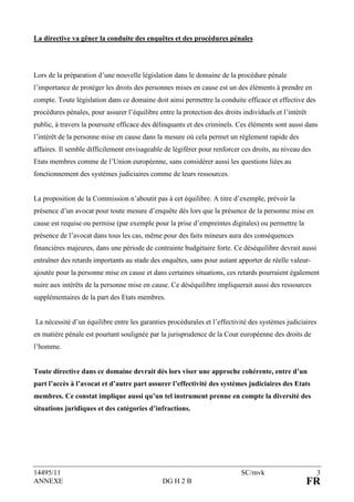 La directive va gêner la conduite des enquêtes et des procédures pénales




Lors de la préparation d’une nouvelle législation dans le domaine de la procédure pénale
l’importance de protéger les droits des personnes mises en cause est un des éléments à prendre en
compte. Toute législation dans ce domaine doit ainsi permettre la conduite efficace et effective des
procédures pénales, pour assurer l’équilibre entre la protection des droits individuels et l’intérêt
public, à travers la poursuite efficace des délinquants et des criminels. Ces éléments sont aussi dans
l’intérêt de la personne mise en cause dans la mesure où cela permet un règlement rapide des
affaires. Il semble difficilement envisageable de légiférer pour renforcer ces droits, au niveau des
Etats membres comme de l’Union européenne, sans considérer aussi les questions liées au
fonctionnement des systèmes judiciaires comme de leurs ressources.


La proposition de la Commission n’aboutit pas à cet équilibre. A titre d’exemple, prévoir la
présence d’un avocat pour toute mesure d’enquête dès lors que la présence de la personne mise en
cause est requise ou permise (par exemple pour la prise d’empreintes digitales) ou permettre la
présence de l’avocat dans tous les cas, même pour des faits mineurs aura des conséquences
financières majeures, dans une période de contrainte budgétaire forte. Ce déséquilibre devrait aussi
entraîner des retards importants au stade des enquêtes, sans pour autant apporter de réelle valeur-
ajoutée pour la personne mise en cause et dans certaines situations, ces retards pourraient également
nuire aux intérêts de la personne mise en cause. Ce déséquilibre impliquerait aussi des ressources
supplémentaires de la part des Etats membres.


La nécessité d’un équilibre entre les garanties procédurales et l’effectivité des systèmes judiciaires
en matière pénale est pourtant soulignée par la jurisprudence de la Cour européenne des droits de
l’homme.


Toute directive dans ce domaine devrait dès lors viser une approche cohérente, entre d’un
part l’accès à l’avocat et d’autre part assurer l’effectivité des systèmes judiciaires des Etats
membres. Ce constat implique aussi qu’un tel instrument prenne en compte la diversité des
situations juridiques et des catégories d’infractions.




14495/11                                                                    SC/mvk                       3
ANNEXE                                         DG H 2 B                                            FR
 
