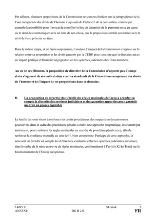 Par ailleurs, plusieurs propositions de la Commission ne sont pas fondées sur la jurisprudence de la
Cour européenne des droits de l’homme s’agissant de l’article 6 de la convention, comme par
exemple la possibilité pour l’avocat de contrôler le lieu de détention de la personne mise en cause
ou le droit de communiquer avec un tiers de son choix, que la proposition semble confondre avec le
droit de faire prévenir un tiers.


Dans le même temps, et de façon surprenante, l’analyse d’impact de la Commission s’appuie sur la
relation entre sa proposition et les droits garantis par la CEDH pour conclure que la directive aurait
un impact pratique et financier négligeable sur les systèmes judiciaires des Etats membres.


Au vu de ces éléments, la proposition de directive de la Commission n’apporte pas d’image
claire s’agissant de son articulation avec les standards de la Convention européenne des droits
de l’homme et de l’impact de ses propositions dans ce domaine.




II.     La proposition de directive doit établir des règles minimales de façon à prendre en
        compte la diversité des systèmes judiciaires et des garanties apportées pour garantir
        un droit au procès équitable



La feuille de route visant à renforcer les droits procéduraux des suspects ou des personnes
poursuivies dans le cadre des procédures pénales a établi une approche pragmatique, instrument par
instrument, pour renforcer les règles minimales en matière de procédure pénale et ce, afin de
renforcer la confiance mutuelle au sein de l’Union européenne. Participe de cette approche, la
nécessité de prendre en compte les différences existantes entre les systèmes judiciaires nationaux,
dans le cadre de la mise en œuvre de règles minimales, conformément à l’article 82 du Traité sur le
fonctionnement de l’Union européenne.




14495/11                                                                  SC/mvk                         5
ANNEXE                                        DG H 2 B                                            FR
 
