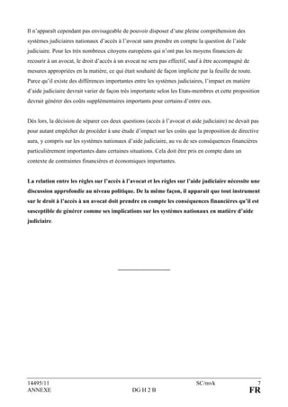 Il n’apparaît cependant pas envisageable de pouvoir disposer d’une pleine compréhension des
systèmes judiciaires nationaux d’accès à l’avocat sans prendre en compte la question de l’aide
judiciaire. Pour les très nombreux citoyens européens qui n’ont pas les moyens financiers de
recourir à un avocat, le droit d’accès à un avocat ne sera pas effectif, sauf à être accompagné de
mesures appropriées en la matière, ce qui était souhaité de façon implicite par la feuille de route.
Parce qu’il existe des différences importantes entre les systèmes judiciaires, l’impact en matière
d’aide judiciaire devrait varier de façon très importante selon les Etats-membres et cette proposition
devrait générer des coûts supplémentaires importants pour certains d’entre eux.


Dès lors, la décision de séparer ces deux questions (accès à l’avocat et aide judiciaire) ne devait pas
pour autant empêcher de procéder à une étude d’impact sur les coûts que la proposition de directive
aura, y compris sur les systèmes nationaux d’aide judiciaire, au vu de ses conséquences financières
particulièrement importantes dans certaines situations. Cela doit être pris en compte dans un
contexte de contraintes financières et économiques importantes.


La relation entre les règles sur l’accès à l’avocat et les règles sur l’aide judiciaire nécessite une
discussion approfondie au niveau politique. De la même façon, il apparait que tout instrument
sur le droit à l’accès à un avocat doit prendre en compte les conséquences financières qu’il est
susceptible de générer comme ses implications sur les systèmes nationaux en matière d’aide
judiciaire.




                                        __________________




14495/11                                                                   SC/mvk                      7
ANNEXE                                        DG H 2 B                                            FR
 