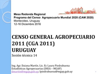 Mesa Redonda Regional
Programa del Censo Agropecuario Mundial 2020 (CAM 2020)
Montevideo, Uruguay
12-16 Diciembre 2016
Ing. Agr. Daiana Martín. Lic. Ec Laura Piedrabuena
Estadísticas Agropecuarias (DIEA – MGAP)
dmartin@mgap.gub.uy; lpiedrabuena@mgap.gub.uy
CENSO GENERAL AGROPECUARIO
2011 (CGA 2011)
URUGUAY
Sesión técnica 14
1
 