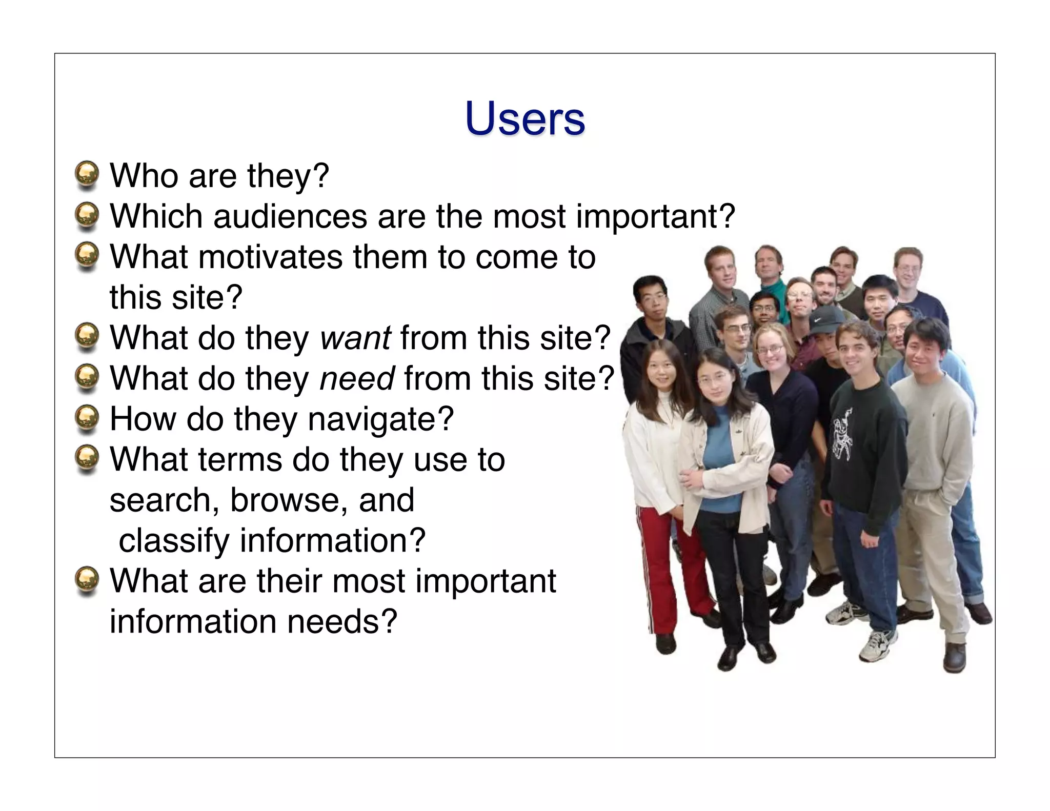 Users
Who are they?
Which audiences are the most important?
What motivates them to come to
this site?
What do they want from this site?
What do they need from this site?
How do they navigate?
What terms do they use to
search, browse, and
 classify information?
What are their most important
information needs?
 