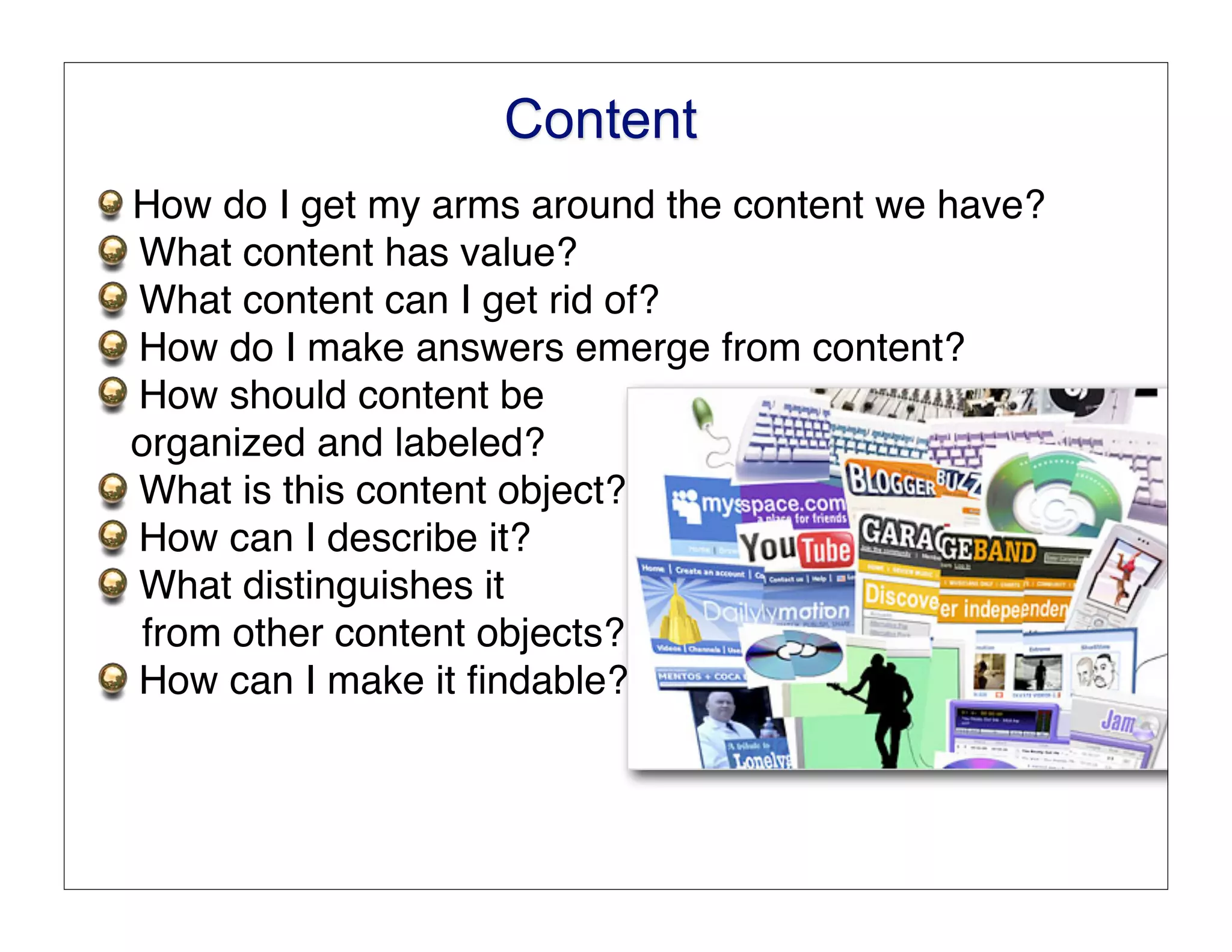 Content
How do I get my arms around the content we have?
What content has value?
What content can I get rid of?
How do I make answers emerge from content?
How should content be
organized and labeled?
What is this content object?
How can I describe it?
What distinguishes it
from other content objects?
How can I make it ﬁndable?
 
