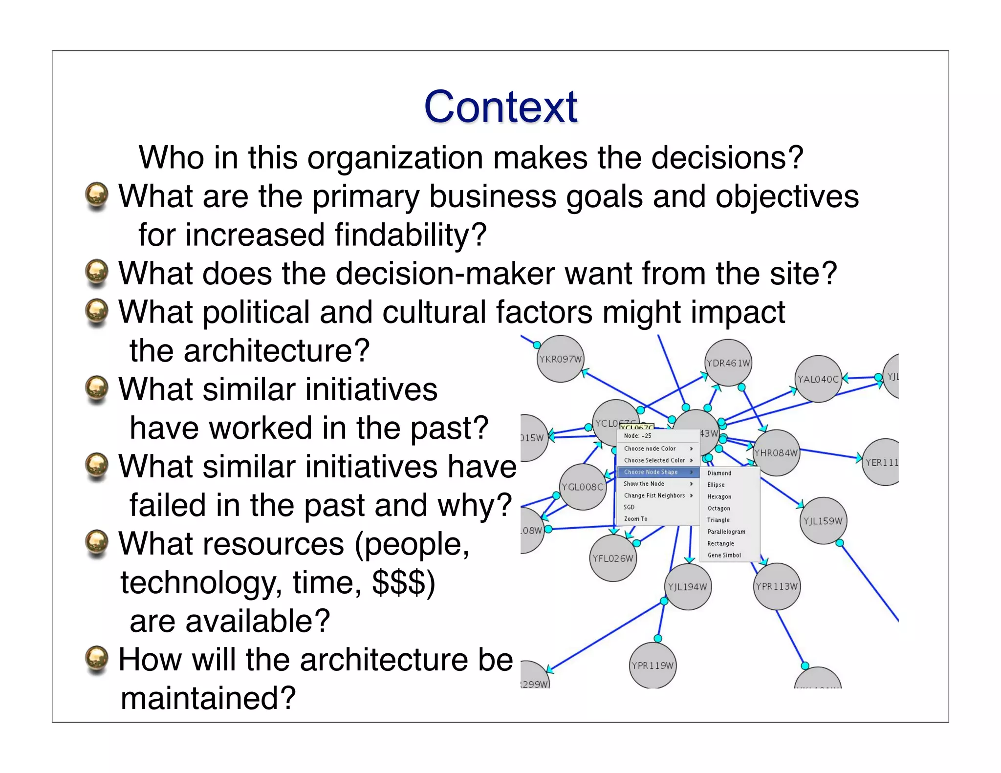 Context
  Who in this organization makes the decisions?
What are the primary business goals and objectives
  for increased ﬁndability?
What does the decision-maker want from the site?
What political and cultural factors might impact
 the architecture?
What similar initiatives
 have worked in the past?
What similar initiatives have
 failed in the past and why?
What resources (people,
technology, time, $$$)
 are available?
How will the architecture be
maintained?
 