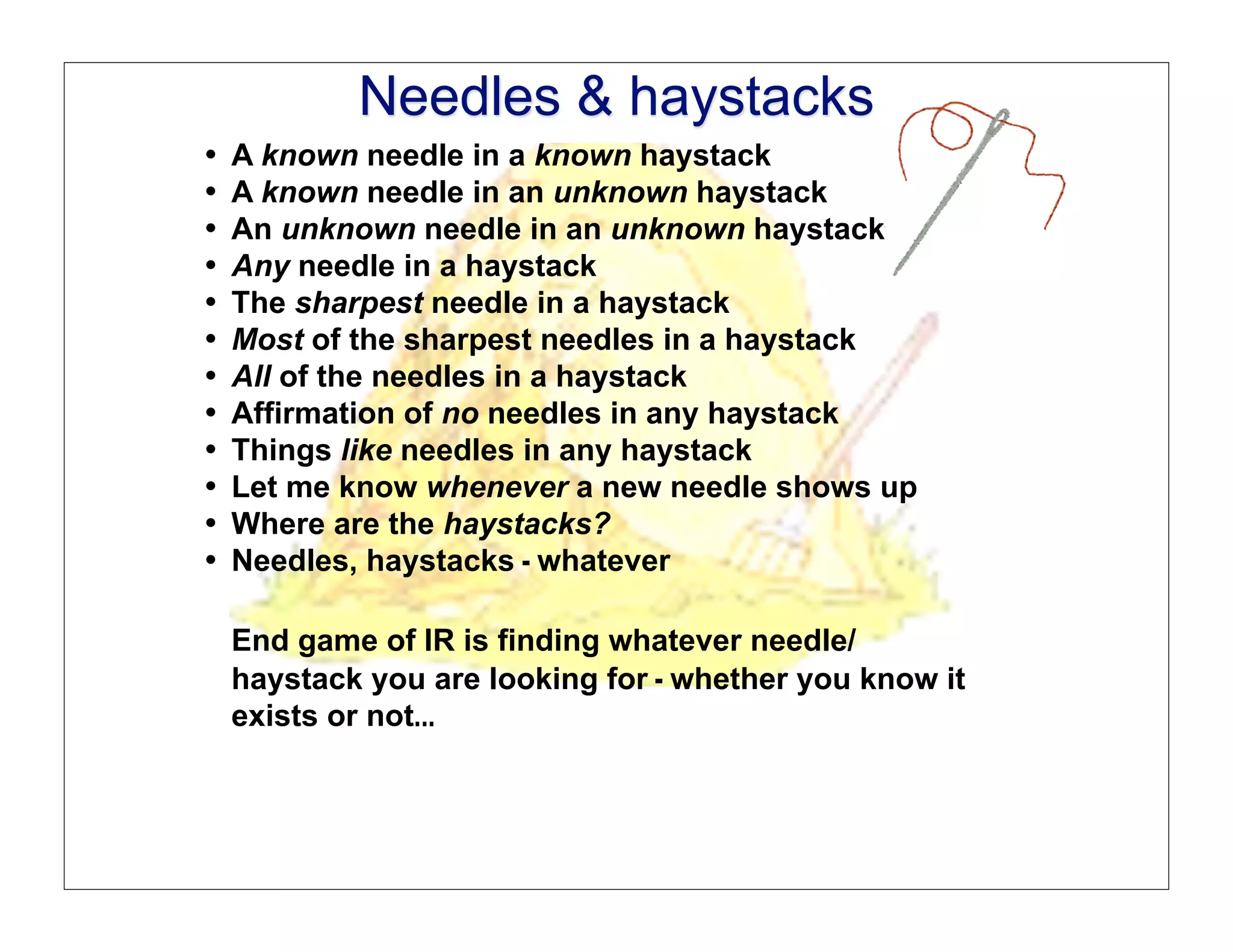 Needles & Haystacks
                               Needles & haystacks
   •!   A known needle in a known haystack
   •!   A known needle in an unknown haystack
   •!
   •!
                               Needles & Haystacks
        An unknown needle in an unknown haystack
        Any needle in a haystack
   •!   The sharpest needle in a haystack
   •!   Most of the sharpest needles in a haystack
   •!   All of the needles in a haystack
   •!   Affirmation of no needles in any haystack
   •!   Things like needles in any haystack
   •!   Let me know whenever a new needle shows up
   •!   Where are the haystacks?
   •!   Needles, haystacks - whatever

        End game of IR is finding whatever needle/
        haystack you are looking for - whether you know it
        exists or not...
Delphi Group • 10 Post Office Square • Boston, MA 02109-4603 • (617) 247-1511v (617) 247-4957f • www.delphigroup.com
©2005 Delphi Group, A Perot Systems Company                                                                            Dr. Mathew Koll
 