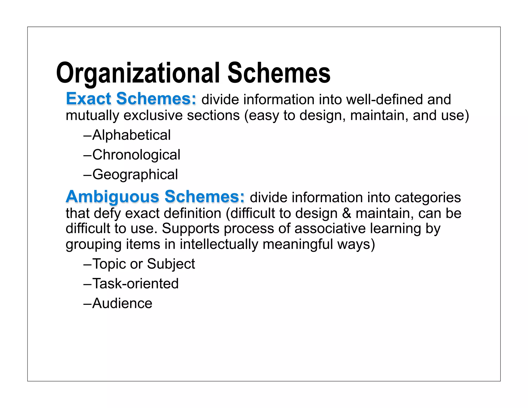 Organizational Schemes
Exact Schemes: divide information into well-defined and
mutually exclusive sections (easy to design, maintain, and use)
  –Alphabetical
  –Chronological
  –Geographical
Ambiguous Schemes: divide information into categories
that defy exact definition (difficult to design & maintain, can be
difficult to use. Supports process of associative learning by
grouping items in intellectually meaningful ways)
    –Topic or Subject
    –Task-oriented
    –Audience
 