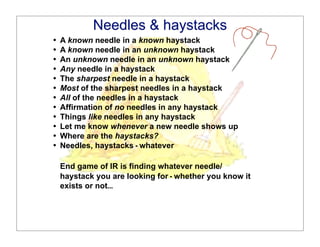 Needles & Haystacks
                               Needles & haystacks
   •!   A known needle in a known haystack
   •!   A known needle in an unknown haystack
   •!
   •!
                               Needles & Haystacks
        An unknown needle in an unknown haystack
        Any needle in a haystack
   •!   The sharpest needle in a haystack
   •!   Most of the sharpest needles in a haystack
   •!   All of the needles in a haystack
   •!   Affirmation of no needles in any haystack
   •!   Things like needles in any haystack
   •!   Let me know whenever a new needle shows up
   •!   Where are the haystacks?
   •!   Needles, haystacks - whatever

        End game of IR is finding whatever needle/
        haystack you are looking for - whether you know it
        exists or not...
Delphi Group • 10 Post Office Square • Boston, MA 02109-4603 • (617) 247-1511v (617) 247-4957f • www.delphigroup.com
©2005 Delphi Group, A Perot Systems Company                                                                            Dr. Mathew Koll
 