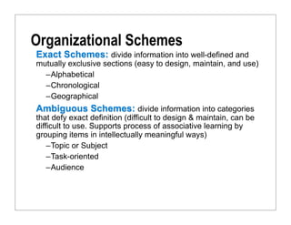Organizational Schemes
Exact Schemes: divide information into well-defined and
mutually exclusive sections (easy to design, maintain, and use)
  –Alphabetical
  –Chronological
  –Geographical
Ambiguous Schemes: divide information into categories
that defy exact definition (difficult to design & maintain, can be
difficult to use. Supports process of associative learning by
grouping items in intellectually meaningful ways)
    –Topic or Subject
    –Task-oriented
    –Audience
 