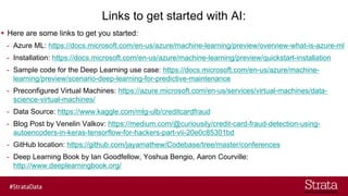 Links to get started with AI:
▪ Here are some links to get you started:
- Azure ML: https://docs.microsoft.com/en-us/azure/machine-learning/preview/overview-what-is-azure-ml
- Installation: https://docs.microsoft.com/en-us/azure/machine-learning/preview/quickstart-installation
- Sample code for the Deep Learning use case: https://docs.microsoft.com/en-us/azure/machine-
learning/preview/scenario-deep-learning-for-predictive-maintenance
- Preconfigured Virtual Machines: https://azure.microsoft.com/en-us/services/virtual-machines/data-
science-virtual-machines/
- Data Source: https://www.kaggle.com/mlg-ulb/creditcardfraud
- Blog Post by Venelin Valkov: https://medium.com/@curiousily/credit-card-fraud-detection-using-
autoencoders-in-keras-tensorflow-for-hackers-part-vii-20e0c85301bd
- GitHub location: https://github.com/jayamathew/Codebase/tree/master/conferences
- Deep Learning Book by Ian Goodfellow, Yoshua Bengio, Aaron Courville:
http://www.deeplearningbook.org/
 