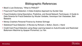 Bibliographic References
▪ Black’s Law Dictionary, “What Is FRAUD?”
▪ Fraud and Fraud Detection: A Data Analytics Approach by Sunder Gee
▪ Fraud Analytics Using Descriptive, Predictive, and Social Network Techniques: A Guide to
Data Science for Fraud Detection by Wouter Verbeke, Veronique Van Vlasselaer, Bart
Baesens
▪ Money Crashers Personal Finance by Andrew Schrage
▪ Statistical Fraud Detection: A Review by Richard J. Bolton, David J. Hand
▪ Credit Card Fraud Detection using Deep Learning based on Auto-Encoder and Restricted
Boltzmann Machine by Apapan Pumsirirat, Liu Yan
 